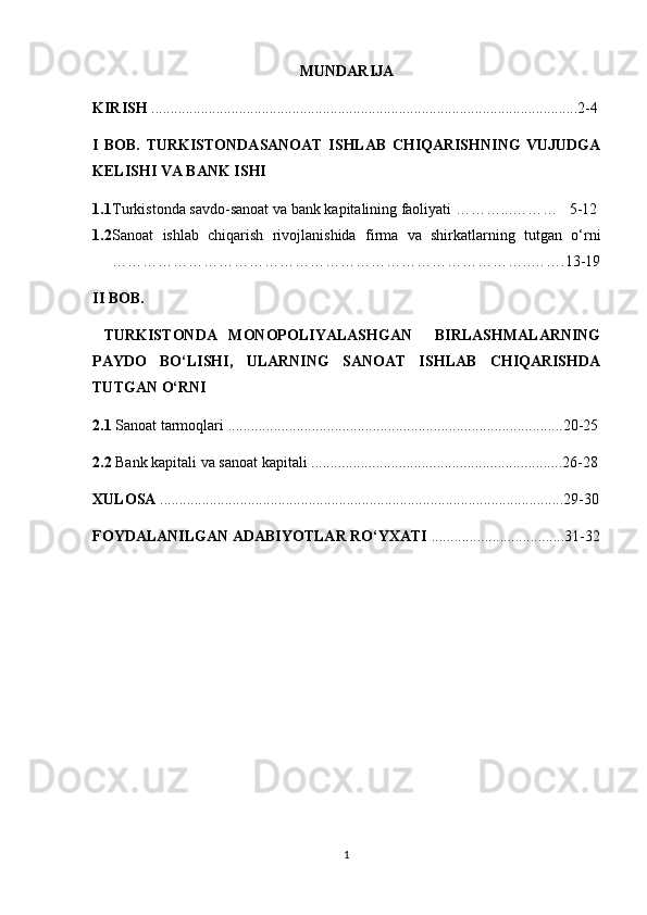 MUNDARIJA
KIRISH  ................................................................................................................2-4
I   BOB.   TURKISTONDASANOAT   ISHLAB   CHIQARISHNING   VUJUDGA
KELISHI VA BANK ISHI
1.1 Turkistonda savdo-sanoat va bank kapitalining faoliyati ………...………   5-12
1.2 Sanoat   ishlab   chiqarish   rivojlanishida   firma   va   shirkatlarning   tutgan   o‘rni
………………………………………………………………………..…….13-19
II BOB.
  TURKISTONDA   MONOPOLIYALASHGAN     BIRLASHMALARNING
PAYDO   BO‘LISHI,   ULARNING   SANOAT   ISHLAB   CHIQARISHDA
TUTGAN O‘RNI
2.1  Sanoat tarmoqlari  ........................................................................................20-25
2.2  Bank kapitali va sanoat kapitali ..................................................................26-28
XULOSA  ..........................................................................................................29-30
FOYDALANILGAN ADABIYOTLAR RO‘YXATI  ...................................31-32
1 