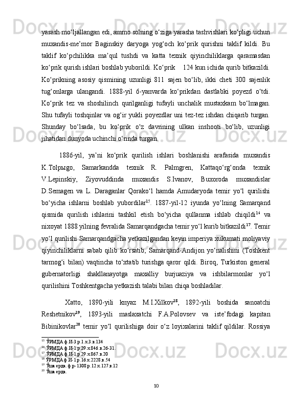 yasash mo‘ljallangan edi, ammo solning o‘ziga yarasha tashvishlari ko‘pligi uchun
muxandis-me’mor   Baginskiy   daryoga   yog‘och   ko‘prik   qurishni   taklif   kildi.   Bu
taklif   ko‘pchilikka   ma’qul   tushdi   va   katta   texnik   qiyinchiliklarga   qaramasdan
ko‘prik qurish ishlari boshlab yuborildi. Ko‘prik    124 kun ichida qurib bitkazildi.
Ko‘prikning   asosiy   qismining   uzunligi   811   sajen   bo‘lib,   ikki   cheti   300   sajenlik
tug‘onlarga   ulangandi.   1888-yil   6-yanvarda   ko‘prikdan   dastlabki   poyezd   o‘tdi.
Ko‘prik   tez   va   shoshilinch   qurilganligi   tufayli   unchalik   mustaxkam   bo‘lmagan.
Shu tufayli toshqinlar va og‘ir yukli poyezdlar uni tez-tez ishdan chiqarib turgan.
Shunday   bo‘lsada,   bu   ko‘prik   o‘z   davrining   ulkan   inshooti   bo‘lib,   uzunligi
jihatidan dunyoda uchinchi o‘rinda turgan.
1886-yil,   ya’ni   ko‘prik   qurilish   ishlari   boshlanishi   arafasida   muxandis
K.Tolp ы go,   Samarkandda   texnik   R.   Palmgren,   Kattaqo‘rg‘onda   texnik
V.Lepinskiy,   Ziyovuddinda   muxandis   S.Ivanov,   Buxoroda   muxandislar
D.Semagen   va   L.   Daraganlar   Qorako‘l   hamda   Amudaryoda   temir   yo‘l   qurilishi
bo‘yicha   ishlarni   boshlab   yubordilar 15
.   1887-yil-12   iyunda   yo‘lning   Samarqand
qismida   qurilish   ishlarini   tashkil   etish   bo‘yicha   qullanma   ishlab   chiqildi 16
  va
nixoyat 1888 yilning fevralida Samarqandgacha temir yo‘l kurib bitkazildi 17
. Temir
yo‘l qurilishi Samarqandgacha yetkazilgandan keyin imperiya xukumati moliyaviy
qiyinchiliklarni   sabab   qilib   ko‘rsatib,   Samarqand-Andijon   yo‘nalishini   (Toshkent
tarmog‘i   bilan)   vaqtincha   to‘xtatib   turishga   qaror   qildi.   Biroq,   Turkiston   general
gubernatorligi   shakllanayotga   maxalliy   burjuaziya   va   ishbilarmonlar   yo‘l
qurilishini Toshkentgacha yetkazish talabi bilan chiqa boshladilar.
  Xatto,   1890-yili   knyaz   M.I.Xilkov 18
,   1892-yili   boshida   sanoatchi
Reshetnikov 19
,   1893-yili   maslaxatchi   F.A.Polovsev   va   iste’fodagi   kapitan
Bibinikovlar 20
  temir   yo‘l   qurilishiga   doir   o‘z   loyixalarini   taklif   qildilar.   Rossiya
15
 ЎРМДА ф.И-3.р.1.х.3.в.134
16
 ЎРМДА ф.И-1.р.29.х.846.в.26-31.
17
 ЎРМДА ф.И-1.р.29.х.867.в.20
18
  ЎРМДА ф.И-1.р.16.х.2228.в.54
19
 Ўша ерда. ф.р-1308.р.12.х.127.в.12
20
 Ўша ерда.
10 