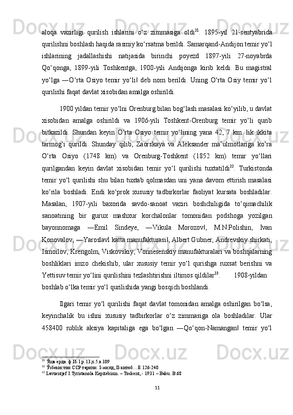 aloqa   vazirligi   qurilish   ishlarini   o‘z   zimmasiga   oldi 21
.   1895-yil   21-sentyabrida
qurilishni boshlash haqida rasmiy ko‘rsatma berildi. Samarqand-Andijon temir yo‘l
ishlarining   jadallashishi   natijasida   birinchi   poyezd   1897-yili   27-noyabrda
Qo‘qonga,   1899-yili   Toshkentga,   1900-yili   Andijonga   kirib   keldi.   Bu   magistral
yo‘lga   ―O‘rta   Osiyo   temir   yo‘li   deb   nom   berildi.   Uning   O‘rta   Osiy   temir   yo‘l‖
qurilishi faqat davlat xisobidan amalga oshirildi. 
1900 yildan temir yo‘lni Orenburg bilan bog‘lash masalasi ko‘yilib, u davlat
xisobidan   amalga   oshirildi   va   1906-yili   Toshkent-Orenburg   temir   yo‘li   qurib
bitkazildi.   Shundan   keyin   O‘rta   Osiyo   temir   yo‘lining   yana   42,   7   km.   lik   ikkita
tarmog‘i   qurildi.   Shunday   qilib,   Zaorskaya   va   Aleksander   ma’ulmotlariga   ko‘ra
O‘rta   Osiyo   (1748   km)   va   Orenburg-Toshkent   (1852   km)   temir   yo‘llari
qurilgandan   keyin   davlat   xisobidan   temir   yo‘l   qurilishi   tuxtatildi 22
.   Turkistonda
temir   yo‘l   qurilishi   shu   bilan   tuxtab   qolmasdan   uni   yana   davom   ettirish   masalasi
ko‘rila   boshladi.   Endi   ko‘prok   xususiy   tadbirkorlar   faoliyat   kursata   boshladilar.
Masalan,   1907-yili   baxorida   savdo-sanoat   vaziri   boshchiligida   to‘qimachilik
sanoatining   bir   gurux   mashxur   korchalonlar   tomonidan   podshoga   yozilgan
bayonnomaga   ―Emil   Sindeye,   ―Vikula   Morozov ,   M.N.Polishin,   Ivan	
‖
Konovalov, ―Yaroslavl katta manufakturasi , Albert Gubner, Andrevskiy shirkati,	
‖
Ismoilov, Krengolm, Viskovskiy, Vonnesenskiy manufakturalari va boshqalarning
boshliklari   imzo   chekishib,   ular   xususiy   temir   yo‘l   qurishga   ruxsat   berishni   va
Yettisuv temir yo‘lini qurilishini tezlashtirishni iltimos qildilar 23
.  1908-yildan
boshlab o‘lka temir yo‘l qurilishida yangi bosqich boshlandi. 
Ilgari   temir   yo‘l   qurilishi   faqat   davlat   tomonidan   amalga   oshirilgan   bo‘lsa,
keyinchalik   bu   ishni   xususiy   tadbirkorlar   o‘z   zimmasiga   ola   boshladilar.   Ular
458400   rublik   aksiya   kapitaliga   ega   bo‘lgan   ―Qo‘qon-Namangan   temir   yo‘l	
‖
21
 Ўша ерда. ф.И-1,р.13,х.5.в.109
22
 Ўзбекистон ССР тарихи. I-жилд, II-китоб…Б.126-240
23
 Lavzentjef I.Tyristanola Kepitebism. – Toskent, - 1931 – Baku. B.68
11 