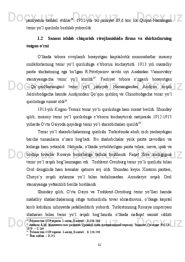 jamiyatini   tashkil   etdilar 24
.   1912-yili   bu   jamiyat   89,6   km   lik   Quqon-Namangan
temir yo‘l qurilishi boshlab yuborildi.
1.2     Sanoat   ishlab   chiqarish   rivojlanishida   firma   va   shirkatlarning
tutgan o‘rni
O‘lkada   tobora   rivojlanib   borayotgan   kapitalistik   munosabatlar   xususiy
mulkdorlarning   temir   yo‘l   qurilishiga   e’tiborini   kuchaytirdi.   1913   yili   maxalliy
paxta   shirkatining   ega   bo‘lgan   R.Potelyaxov   savdo   uyi   Asakadan   Vannovskiy
stansiyasigacha   temir   yo‘l   kurildi 25
.   Faoliyat   tobora   o‘zgarib   borayotgan
―Qo‘qonNamangan   temir   yo‘l   jamiyati   Namangandan   Andijon   orqali‖
Jalolobodgacha   hamda  Andijondan  Qo‘qon  qishloq  va  Chinobodgacha  temir   yo‘l
qurilishiga ruxsat oldi 26
. 
1913-yili Kogon-Termiz temir yo‘li qurilishiga ham ruxsat berildi. Shunday
qilib,   xususiy   temir   yo‘l   qurilishiga   e’tiborni   kuchaytirish   natijasida   1912-1915
yillarda O‘rta Osiyoda quyidagi temir yo‘l shaxobchalari qurildi 27
. 
Temir   yo‘l   shaxobchalarining   qurilishi   Turkistonda   aholi   zich   yashaydigan
barcha   tumanlarni   o‘zaro   bog‘ladi.   Bu   shahobchalar   yirik   paxta   zavodlari   va
kolarga ham yetazildi. Natijada, o‘lkada yetishtirilgan paxta tolasi, meva, ipak va
boshqa   tovarlar   Rossiya   bozorlariga   tashila   boshlandi.   Faqat   Xiva   xonligigina
temir yo‘l orqali bog‘lanmagan edi.. Toshkent-Orenburg temir yo‘li qurilishi bilan
Orol   dengizida   ham   kemalar   qatnovi   avj   oldi.   Shundan   keyin   Xorazm   paxtasi,
Chorjo‘y   orqali   aylanma   yo‘l   bilan   tashilmasdan.   Amudaryo   orqali   Orol
stansiyasiga yetkazilib berilla boshlandi. 
Shunday   qilib,   O‘rta   Osiyo   va   Toshkent-Orenburg   temir   yo‘llari   hamda
mahalliy   shaharchalarning   ishga   tushurilishi   tovar   almashuvini,   o‘lkaga   kapital
kirib  kelishini   nihoyatda   jadallashtirib  yubordi.  Turkistonning   Rossiya  imperiyasi
shaharari   bilan   temir   yo‘l   orqali   bog‘lanishi   o‘lkada   nafaqat   sanoat   ishlab
24
  Ўзбекистон ССР тарихи. I-жилд, II-китоб…Б.126-240.
25
 Аминов А.М. Экономическое развитие Средней Азии (колониальный период). Ташкент, Госиздат УзССР, 
1959. – С.164
26
 Ўзбекистон ССР тарихи. I-жилд, II-китоб…Б.126-240.
27
 Ўша жойда. – Б.241.
12 