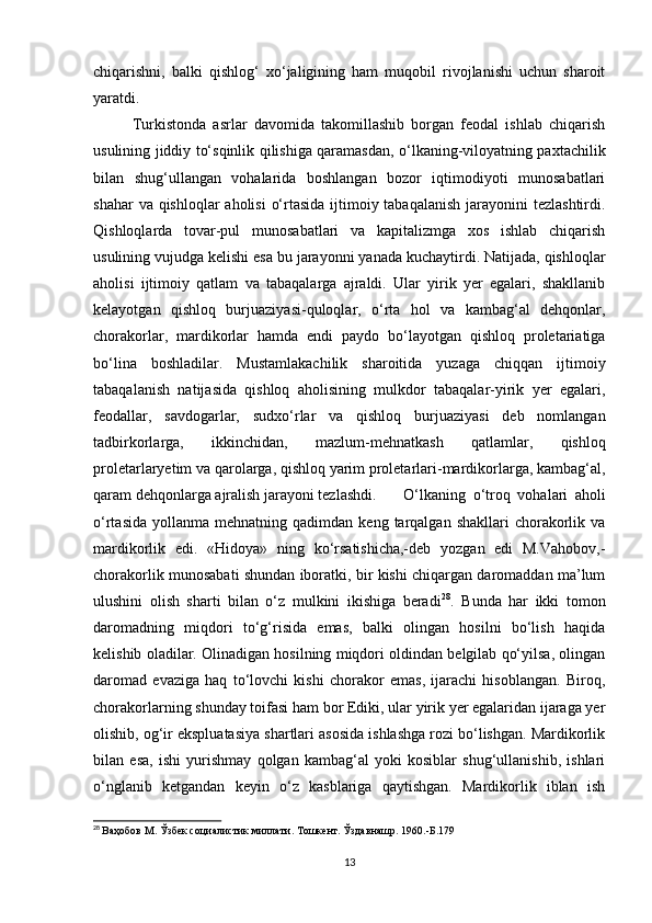 chiqarishni,   balki   qishlog‘   xo‘jaligining   ham   muqobil   rivojlanishi   uchun   sharoit
yaratdi.
Turkistonda   asrlar   davomida   takomillashib   borgan   feodal   ishlab   chiqarish
usulining jiddiy to‘sqinlik qilishiga qaramasdan, o‘lkaning-viloyatning paxtachilik
bilan   shug‘ullangan   vohalarida   boshlangan   bozor   iqtimodiyoti   munosabatlari
shahar  va qishloqlar  aholisi  o‘rtasida ijtimoiy tabaqalanish  jarayonini  tezlashtirdi.
Qishloqlarda   tovar-pul   munosabatlari   va   kapitalizmga   xos   ishlab   chiqarish
usulining vujudga kelishi esa bu jarayonni yanada kuchaytirdi. Natijada, qishloqlar
aholisi   ijtimoiy   qatlam   va   tabaqalarga   ajraldi.   Ular   yirik   yer   egalari,   shakllanib
kelayotgan   qishloq   burjuaziyasi-quloqlar,   o‘rta   hol   va   kambag‘al   dehqonlar,
chorakorlar,   mardikorlar   hamda   endi   paydo   bo‘layotgan   qishloq   proletariatiga
bo‘lina   boshladilar.   Mustamlakachilik   sharoitida   yuzaga   chiqqan   ijtimoiy
tabaqalanish   natijasida   qishloq   aholisining   mulkdor   tabaqalar-yirik   yer   egalari,
feodallar,   savdogarlar,   sudxo‘rlar   va   qishloq   burjuaziyasi   deb   nomlangan
tadbirkorlarga,   ikkinchidan,   mazlum-mehnatkash   qatlamlar,   qishloq
proletarlaryetim va qarolarga, qishloq yarim proletarlari-mardikorlarga, kambag‘al,
qaram dehqonlarga ajralish jarayoni tezlashdi.  O‘lkaning   o‘troq   vohalari   aholi
o‘rtasida   yollanma   mehnatning  qadimdan  keng  tarqalgan  shakllari  chorakorlik  va
mardikorlik   edi.   «Hidoya»   ning   ko‘rsatishicha,-deb   yozgan   edi   M.Vahobov,-
chorakorlik munosabati shundan iboratki, bir kishi chiqargan daromaddan ma’lum
ulushini   olish   sharti   bilan   o‘z   mulkini   ikishiga   beradi 28
.   Bunda   har   ikki   tomon
daromadning   miqdori   to‘g‘risida   emas,   balki   olingan   hosilni   bo‘lish   haqida
kelishib oladilar. Olinadigan hosilning miqdori oldindan belgilab qo‘yilsa, olingan
daromad   evaziga   haq   to‘lovchi   kishi   chorakor   emas,   ijarachi   hisoblangan.   Biroq,
chorakorlarning shunday toifasi ham bor Ediki, ular yirik yer egalaridan ijaraga yer
olishib, og‘ir ekspluatasiya shartlari asosida ishlashga rozi bo‘lishgan. Mardikorlik
bilan   esa,   ishi   yurishmay   qolgan   kambag‘al   yoki   kosiblar   shug‘ullanishib,   ishlari
o‘nglanib   ketgandan   keyin   o‘z   kasblariga   qaytishgan.   Mardikorlik   iblan   ish
28
  Ваҳобов М. Ўзбек социалистик миллати. Тошкент. Ўздавнашр. 1960.-Б.179
13 