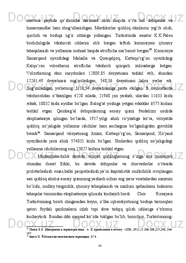 mavsusi   paytida   qo‘shimcha   daromad   olish   ilinjida   o‘rta   hol   dehqonlar   va
hunarmandlar   ham   shug‘ullanishgan.   Mardikorlar   qishloq   ekinlarini   yig‘ib   olish,
qurilish   va   boshqa   og‘ir   ishlarga   yollangan.   Turkistonda   senator   K.K.Palen
boshchiligida   tekshirish   ishlarini   olib   borgan   taftish   komissiyasi   ijtimoiy
tabaqalanish va yollanma mehnat haqida atroflicha ma’lumot bergan 29
. Komissiya
Samarqand   uyezdidagi   Mahalla   va   Qoraqalpoq,   Kattaqo‘rg‘on   uyezdidagi
Kalqo‘ron   volostlarini   atroflicha   tekshirib   qiziqarli   xulosalarga   kelgan.
Volostlarning   ekin   maydonlari   12809,85   desyatinani   tashkil   etib,   shundan
12261,49   desyatinasi   sug‘oriladigan,   548,36   desyatinasi   lalmi   yerlar   edi.
Sug‘oriladigan   yerlarning   3116,54   desyatinasiga   paxta   ekilgan.   B   uvolostlarda
tekshirishdan   o‘tkazilgan   4220   oilada,   21960   jon   yashab,   ulardan   11633   kishi
erkak, 10032 kishi ayollar bo‘lgan. Balog‘at yoshiga yetgan erkaklar 6575 kishini
tashkil   etgan.   Qambag‘al   dehqonlarning   asosiy   qismi   feodalizm   usulida
ekspluatasiya   qilingan   bo‘lsada,   1917-yilgi   aholi   ro‘yxatiga   ko‘ra,   viloyatda
qishloq   xo‘jaligida   yollanma   ishchilar   ham   anchagina   bo‘lganligidan   guvohlik
beradi 30
.   Samarqand   viloyatining   Jizzax,   Kattaqo‘rg‘on,   Samarqand,   Xo‘jand
uyezdlarida   jami   aholi   574031   kishi   bo‘lgan.   Shulardan   qishloq   xo‘jaligidagi
yollanma ishchilarning soni 23027 kishini tashkil etgan. 
Mustamlakachilik   davrida   viloyat   qishloqlarining   o‘ziga   xos   xususiyati
shundan   iborat   Ediki,   bu   davrda   dehqonlar   va   chorvadorlar   o‘rtasida
proletarlashish   emas,balki   pauperlashish,ya’ni   kapitalistik   mulkchilik   rivojlangan
sari qishloq aholisi asosiy qismining yashash uchun eng zarur vositalardan maxrum
bo‘lishi, mulkiy tengsizlik, ijtimoiy tabaqalanish va mazlum qatlamlarni hukmron
tabaqalar tomonidan ekspluatasiya qilinishi kuchayib bordi.  Chor   Rossiyasi
Turkistonning   bosib   olinganidan   keyin,   o‘lka   iqtisodiyotining   boshqa   tarmoqlari
qatori   foydali   qazilmalarni   izlab   topi   shva   tadqiq   qilish   ishlariga   e’tiborini
kuchaytirdi. Bundan ikki maqsad ko‘zda tutilgan bo‘lib, birinchisi, Turkistonning-
29
 Пален К.К. Материалы к характеристики…ч. II. приложение к отчету. –СПб, 1911,-С.106-108,125,248, 146-
147.
30
 Зие}ев Х. Ўзбекистон пахтачилиги тарихидан. 37 б.
14 