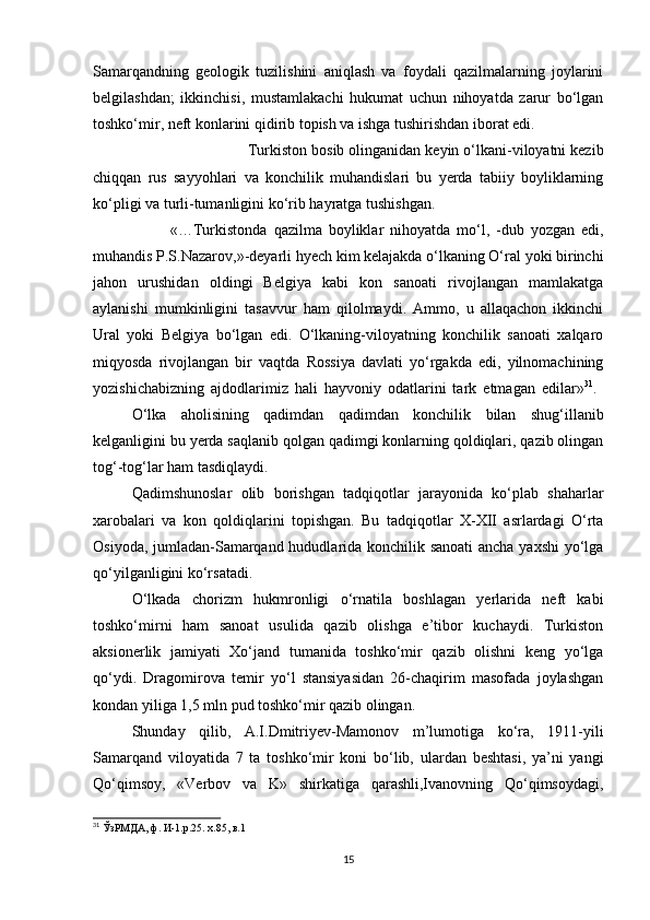 Samarqandning   geologik   tuzilishini   aniqlash   va   foydali   qazilmalarning   joylarini
belgilashdan;   ikkinchisi,   mustamlakachi   hukumat   uchun   nihoyatda   zarur   bo‘lgan
toshko‘mir, neft konlarini qidirib topish va ishga tushirishdan iborat edi. 
Turkiston bosib olinganidan keyin o‘lkani-viloyatni kezib
chiqqan   rus   sayyohlari   va   konchilik   muhandislari   bu   yerda   tabiiy   boyliklarning
ko‘pligi va turli-tumanligini ko‘rib hayratga tushishgan.
«…Turkistonda   qazilma   boyliklar   nihoyatda   mo‘l,   -dub   yozgan   edi,
muhandis P.S.Nazarov,»-deyarli hyech kim kelajakda o‘lkaning O‘ral yoki birinchi
jahon   urushidan   oldingi   Belgiya   kabi   kon   sanoati   rivojlangan   mamlakatga
aylanishi   mumkinligini   tasavvur   ham   qilolmaydi.   Ammo,   u   allaqachon   ikkinchi
Ural   yoki   Belgiya   bo‘lgan   edi.   O‘lkaning-viloyatning   konchilik   sanoati   xalqaro
miqyosda   rivojlangan   bir   vaqtda   Rossiya   davlati   yo‘rgakda   edi,   yilnomachining
yozishichabizning   ajdodlarimiz   hali   hayvoniy   odatlarini   tark   etmagan   edilar» 31
.  
O‘lka   aholisining   qadimdan   qadimdan   konchilik   bilan   shug‘illanib
kelganligini bu yerda saqlanib qolgan qadimgi konlarning qoldiqlari, qazib olingan
tog‘-tog‘lar ham tasdiqlaydi. 
Qadimshunoslar   olib   borishgan   tadqiqotlar   jarayonida   ko‘plab   shaharlar
xarobalari   va   kon   qoldiqlarini   topishgan.   Bu   tadqiqotlar   X-XII   asrlardagi   O‘rta
Osiyoda, jumladan-Samarqand hududlarida konchilik sanoati ancha yaxshi yo‘lga
qo‘yilganligini ko‘rsatadi. 
O‘lkada   chorizm   hukmronligi   o‘rnatila   boshlagan   yerlarida   neft   kabi
toshko‘mirni   ham   sanoat   usulida   qazib   olishga   e’tibor   kuchaydi.   Turkiston
aksionerlik   jamiyati   Xo‘jand   tumanida   toshko‘mir   qazib   olishni   keng   yo‘lga
qo‘ydi.   Dragomirova   temir   yo‘l   stansiyasidan   26-chaqirim   masofada   joylashgan
kondan yiliga 1,5 mln pud toshko‘mir qazib olingan. 
Shunday   qilib,   A.I.Dmitriyev-Mamonov   m’lumotiga   ko‘ra,   1911-yili
Samarqand   viloyatida   7   ta   toshko‘mir   koni   bo‘lib,   ulardan   beshtasi,   ya’ni   yangi
Qo‘qimsoy,   «Verbov   va   K»   shirkatiga   qarashli,Ivanovning   Qo‘qimsoydagi,
31
 ЎзРМДА, ф. И-1.р.25. х.85, в.1
15 