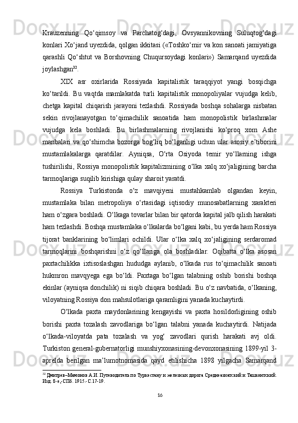 Krauzenning   Qo‘qimsoy   va   Parchatog‘dagi,   Ovsyannikovning   Suluqtog‘dagi
konlari Xo‘jand uyezdida, qolgan ikkitasi («Toshko‘mir va kon sanoati jamiyatiga
qarashli   Qo‘shtut   va   Borshovning   Chuqursoydagi   konlari»)   Samarqand   uyezdida
joylashgan 32
. 
XIX   asr   oxirlarida   Rossiyada   kapitalistik   taraqqiyot   yangi   bosqichga
ko‘tarildi.   Bu   vaqtda   mamlakatda   turli   kapitalistik   monopoliyalar   vujudga   kelib,
chetga   kapital   chiqarish   jarayoni   tezlashdi.   Rossiyada   boshqa   sohalarga   nisbatan
sekin   rivojlanayotgan   to‘qimachilik   sanoatida   ham   monopolistik   birlashmalar
vujudga   kela   boshladi.   Bu   birlashmalarning   rivojlanishi   ko‘proq   xom   Ashe
manbalari va qo‘shimcha  bozorga bog‘liq bo‘lganligi uchun ular asosiy e’tiborini
mustamlakalarga   qaratdilar.   Ayniqsa,   O‘rta   Osiyoda   temir   yo‘llarning   ishga
tushirilishi,   Rossiya   monopolistik   kapitalizmining   o‘lka   xalq   xo‘jaligining   barcha
tarmoqlariga suqilib kirishiga qulay sharoit yaratdi. 
Rossiya   Turkistonda   o‘z   mavqiyeni   mustahkamlab   olgandan   keyin,
mustamlaka   bilan   metropoliya   o‘rtasidagi   iqtisodiy   munosabatlarning   xarakteri
ham o‘zgara boshladi. O‘lkaga tovarlar bilan bir qatorda kapital jalb qilish harakati
ham tezlashdi. Boshqa mustamlaka o‘lkalarda bo‘lgani kabi, bu yerda ham Rossiya
tijorat   banklarining   bo‘limlari   ochildi.   Ular   o‘lka   xalq   xo‘jaligining   serdaromad
tarmoqlarini   boshqarishni   o‘z   qo‘llariga   ola   boshladilar.   Oqibatta   o‘lka   asosan
paxtachilikka   ixtisoslashgan   hududga   aylanib,   o‘lkada   rus   to‘qimachilik   sanoati
hukmron   mavqyega   ega   bo‘ldi.   Paxtaga   bo‘lgan   talabning   oshib   borishi   boshqa
ekinlar (ayniqsa donchilik) ni siqib chiqara boshladi. Bu o‘z navbatida, o‘lkaning,
viloyatning Rossiya don mahsulotlariga qaramligini yanada kuchaytirdi. 
O‘lkada   paxta   maydonlarining   kengayishi   va   paxta   hosildorligining   oshib
borishi   paxta   tozalash   zavodlariga   bo‘lgan   talabni   yanada   kuchaytirdi.   Natijada
o‘lkada-viloyatda   pata   tozalash   va   yog‘   zavodlari   qurish   harakati   avj   oldi.
Turkiston general-gubernatorligi munshiyxonasining-devonxonasining 1899-yil 3-
aprelda   berilgan   ma’lumotnomasida   qayd   etilishicha   1898   yilgacha   Samarqand
32
  Дмитрев–Мамонов А.И. Путеводитель по Туркестану и железных дорога Среднеазиатский и Ташкентский.
Изд. 8-е,-СПб. 1915.-С.17-19.
16 