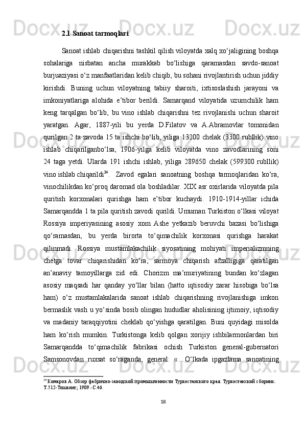 2.1 Sanoat tarmoqlari
Sanoat ishlab chiqarishni tashkil qilish viloyatda xalq xo‘jaligining boshqa
sohalariga   nisbatan   ancha   murakkab   bo‘lishiga   qaramasdan   savdo-sanoat
burjuaziyasi o‘z manfaatlaridan kelib chiqib, bu sohani rivojlantirish uchun jiddiy
kirishdi.   Buning   uchun   viloyatning   tabiiy   sharoiti,   ixtisoslashish   jarayoni   va
imkoniyatlariga   alohida   e’tibor   berildi.   Samarqand   viloyatida   uzumchilik   ham
keng   tarqalgan   bo‘lib,   bu   vino   ishlab   chiqarishni   tez   rivojlanishi   uchun   sharoit
yaratgan.   Agar,   1887-yili   bu   yerda   D.Filatov   va   A.Abramovlar   tomonidan
qurilgan 2 ta zavoda 15 ta ishchi bo‘lib, yiliga 13200 chelak (3300 rubllik) vino
ishlab   chiqarilganbo‘lsa,   1906-yilga   kelib   viloyatda   vino   zavodlarining   soni
24   taga   yetdi.   Ularda   191   ishchi   ishlab,   yiliga   289650   chelak   (599300   rubllik)
vino ishlab chiqarildi 34
.  Zavod   egalari   sanoatning   boshqa   tarmoqlaridan   ko‘ra,
vinochilikdan ko‘proq daromad ola boshladilar. XIX asr oxirlarida viloyatda pila
quritish   korxonalari   qurishga   ham   e’tibor   kuchaydi.   1910-1914-yillar   ichida
Samarqandda 1 ta pila quritish zavodi qurildi. Umuman Turkiston o‘lkasi viloyat
Rossiya   imperiyasining   asosiy   xom   Ashe   yetkazib   beruvchi   bazasi   bo‘lishiga
qo‘ramasdan,   bu   yerda   birorta   to‘qimachilik   korxonasi   qurishga   harakat
qilinmadi.   Rossiya   mustamlakachilik   siyosatining   mohiyati   imperializmning
chetga   tovar   chiqarishidan   ko‘ra,   sarmoya   chiqarish   afzalligiga   qaratilgan
an’anaviy   tamoyillarga   zid   edi.   Chorizm   ma’muriyatining   bundan   ko‘zlagan
asosiy   maqsadi   har   qanday   yo‘llar   bilan   (hatto   iqtisodiy   zarar   hisobiga   bo‘lsa
ham)   o‘z   mustamlakalarida   sanoat   ishlab   chiqarishning   rivojlanishiga   imkon
bermaslik vash u yo‘sinda bosib olingan hududlar aholisining ijtimoiy, iqtisodiy
va   madaniy   taraqqiyotini   cheklab   qo‘yishga   qaratilgan.   Buni   quyidagi   misolda
ham   ko‘rish   mumkin.   Turkistonga   kelib   qolgan   xorijiy   ishbilarmonlardan   biri
Samarqandda   to‘qimachilik   fabrikasi   ochish   Turkiston   general-gubernatori
Samsonovdan   ruxsat   so‘raganda,   general:   «…O‘lkada   ipgazlama   sanoatining
34
  Комаров А. Обзор фабрично-заводской промышленности Туркестанского края. Туркестанский сборник. 
Т.512-Тошкент; 1909.-С.46.
18 