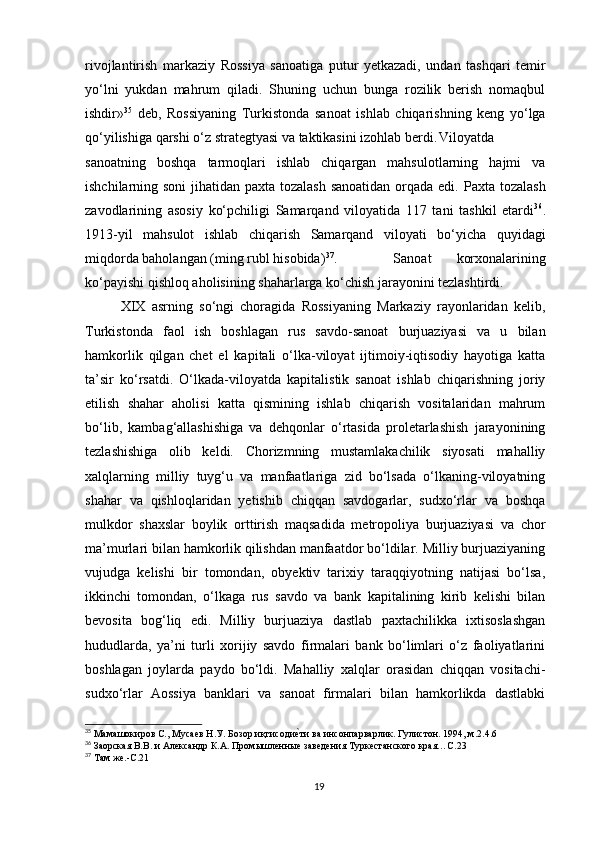 rivojlantirish   markaziy   Rossiya   sanoatiga   putur   yetkazadi,   undan   tashqari   temir
yo‘lni   yukdan   mahrum   qiladi.   Shuning   uchun   bunga   rozilik   berish   nomaqbul
ishdir» 35
  deb,   Rossiyaning   Turkistonda   sanoat   ishlab   chiqarishning   keng   yo‘lga
qo‘yilishiga qarshi o‘z strategtyasi va taktikasini izohlab berdi. Viloyatda
sanoatning   boshqa   tarmoqlari   ishlab   chiqargan   mahsulotlarning   hajmi   va
ishchilarning soni  jihatidan paxta tozalash  sanoatidan  orqada edi.   Paxta tozalash
zavodlarining   asosiy   ko‘pchiligi   Samarqand   viloyatida   117   tani   tashkil   etardi 36
.
1913-yil   mahsulot   ishlab   chiqarish   Samarqand   viloyati   bo‘yicha   quyidagi
miqdorda baholangan (ming rubl hisobida) 37
.   Sanoat   korxonalarining
ko‘payishi qishloq aholisining shaharlarga ko‘chish jarayonini tezlashtirdi. 
XIX   asrning   so‘ngi   choragida   Rossiyaning   Markaziy   rayonlaridan   kelib,
Turkistonda   faol   ish   boshlagan   rus   savdo-sanoat   burjuaziyasi   va   u   bilan
hamkorlik   qilgan   chet   el   kapitali   o‘lka-viloyat   ijtimoiy-iqtisodiy   hayotiga   katta
ta’sir   ko‘rsatdi.   O‘lkada-viloyatda   kapitalistik   sanoat   ishlab   chiqarishning   joriy
etilish   shahar   aholisi   katta   qismining   ishlab   chiqarish   vositalaridan   mahrum
bo‘lib,   kambag‘allashishiga   va   dehqonlar   o‘rtasida   proletarlashish   jarayonining
tezlashishiga   olib   keldi.   Chorizmning   mustamlakachilik   siyosati   mahalliy
xalqlarning   milliy   tuyg‘u   va   manfaatlariga   zid   bo‘lsada   o‘lkaning-viloyatning
shahar   va   qishloqlaridan   yetishib   chiqqan   savdogarlar,   sudxo‘rlar   va   boshqa
mulkdor   shaxslar   boylik   orttirish   maqsadida   metropoliya   burjuaziyasi   va   chor
ma’murlari bilan hamkorlik qilishdan manfaatdor bo‘ldilar. Milliy burjuaziyaning
vujudga   kelishi   bir   tomondan,   obyektiv   tarixiy   taraqqiyotning   natijasi   bo‘lsa,
ikkinchi   tomondan,   o‘lkaga   rus   savdo   va   bank   kapitalining   kirib   kelishi   bilan
bevosita   bog‘liq   edi.   Milliy   burjuaziya   dastlab   paxtachilikka   ixtisoslashgan
hududlarda,   ya’ni   turli   xorijiy   savdo   firmalari   bank   bo‘limlari   o‘z   faoliyatlarini
boshlagan   joylarda   paydo   bo‘ldi.   Mahalliy   xalqlar   orasidan   chiqqan   vositachi-
sudxo‘rlar   Aossiya   banklari   va   sanoat   firmalari   bilan   hamkorlikda   dastlabki
35
 Мамашокиров С., Мусаев Н.У. Бозор иқтисодие}ти ва инсонпарварлик. Гулистон. 1994, м.2.4.6
36
 Заорская В.В. и Александр К.А. Промышленные заведения Туркестанского края…С.23
37
 Там же.-С.21
19 