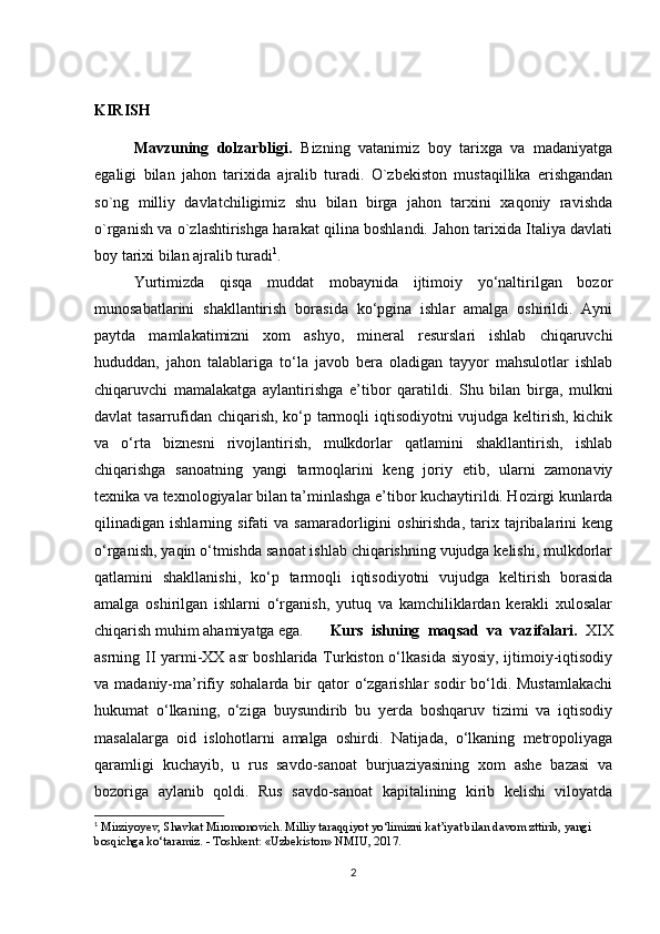 KIRISH
Mavzuning   dolzarbligi.   Bizning   vatanimiz   boy   tarixga   va   madaniyatga
egaligi   bilan   jahon   tar ixida   ajralib   turadi.   O`zbekiston   mustaqillika   erishgandan
so`ng   milliy   davlatchiligimiz   shu   bilan   birga   jahon   tarxini   xaqoniy   ravishda
o`rganish va o`zlashtirishga harakat qilina boshlandi. Jahon tarixida Italiya davlati
boy tarixi bilan ajralib turadi 1
.
Yurtimizda   qisqa   muddat   mobaynida   ijtimoiy   yo‘naltirilgan   bozor
munosabatlarini   shakllantirish   borasida   ko‘pgina   ishlar   amalga   oshirildi.   Ayni
paytda   mamlakatimizni   xom   ashyo,   mineral   resurslari   ishlab   chiqaruvchi
hududdan,   jahon   talablariga   to‘la   javob   bera   oladigan   tayyor   mahsulotlar   ishlab
chiqaruvchi   mamalakatga   aylantirishga   e’tibor   qaratildi.   Shu   bilan   birga,   mulkni
davlat tasarrufidan chiqarish, ko‘p tarmoqli iqtisodiyotni vujudga keltirish, kichik
va   o‘rta   biznesni   rivojlantirish,   mulkdorlar   qatlamini   shakllantirish,   ishlab
chiqarishga   sanoatning   yangi   tarmoqlarini   keng   joriy   etib,   ularni   zamonaviy
texnika va texnologiyalar bilan ta’minlashga e’tibor kuchaytirildi. Hozirgi kunlarda
qilinadigan  ishlarning   sifati   va   samaradorligini   oshirishda,   tarix  tajribalarini   keng
o‘rganish, yaqin o‘tmishda sanoat ishlab chiqarishning vujudga kelishi, mulkdorlar
qatlamini   shakllanishi,   ko‘p   tarmoqli   iqtisodiyotni   vujudga   keltirish   borasida
amalga   oshirilgan   ishlarni   o‘rganish,   yutuq   va   kamchiliklardan   kerakli   xulosalar
chiqarish muhim ahamiyatga ega.  Kurs   ishning   maqsad   va   vazifalari.   XIX
asrning II yarmi-XX asr boshlarida Turkiston o‘lkasida siyosiy, ijtimoiy-iqtisodiy
va madaniy-ma’rifiy sohalarda  bir  qator   o‘zgarishlar   sodir  bo‘ldi. Mustamlakachi
hukumat   o‘lkaning,   o‘ziga   buysundirib   bu   yerda   boshqaruv   tizimi   va   iqtisodiy
masalalarga   oid   islohotlarni   amalga   oshirdi.   Natijada,   o‘lkaning   metropoliyaga
qaramligi   kuchayib,   u   rus   savdo-sanoat   burjuaziyasining   xom   ashe   bazasi   va
bozoriga   aylanib   qoldi.   Rus   savdo-sanoat   kapitalining   kirib   kelishi   viloyatda
1
 Mirziyoyev, Shavkat Miromonovich. Milliy taraqqiyot yo‘limizni kat’iyat bilan davom zttirib, yangi 
bosqichga ko‘taramiz. - Toshkent: «Uzbekiston» NMIU, 2017.
2 