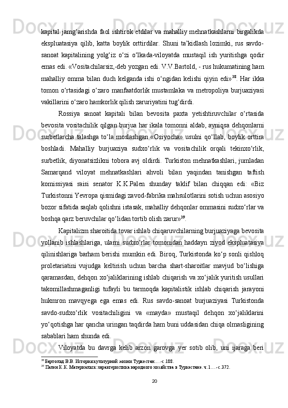 kapital jamg‘arishda faol ishtirok etdilar va mahalliy mehnatkashlarni  birgalikda
ekspluatasiya   qilib,   katta   boylik   orttirdilar.   Shuni   ta’kidlash   lozimki,   rus   savdo-
sanoat   kapitalining   yolg‘iz   o‘zi   o‘lkada-viloyatda   mustaqil   ish   yuritishga   qodir
emas edi. «Vositachilarsiz,-deb yozgan edi. V.V.Bartold, - rus hukumatining ham
mahalliy omma bilan duch kelganda ishi  o‘ngidan kelishi  qiyin edi» 38
. Har  ikka
tomon o‘rtasidagi  o‘zaro manfaatdorlik mustamlaka va metropoliya burjuaziyasi
vakillarini o‘zaro hamkorlik qilish zaruriyatini tug‘dirdi. 
Rossiya   sanoat   kapitali   bilan   bevosita   paxta   yetishtiruvchilar   o‘rtasida
bevosita vositachilik qilgan burjua har ikala tomonni aldab, ayniqsa dehqonlarni
surbetlarcha  talashga   to‘la   moslashgan   «Osiyocha»   usulni   qo‘llab,   boylik  orttira
boshladi.   Mahalliy   burjuaziya   sudxo‘rlik   va   vositachilik   orqali   tekinxo‘rlik,
surbetlik,   diyonatsizlikni   tobora   avj   oldirdi.   Turkiston   mehnatkashlari,   jumladan
Samarqand   viloyat   mehnatkashlari   ahvoli   bilan   yaqindan   tanishgan   taftish
komissiyasi   raisi   senator   K.K.Palen   shunday   taklif   bilan   chiqqan   edi:   «Biz
Turkistonni Yevropa qismidagi zavod-fabrika mahsulotlarini sotish uchun asosiyo
bozor sifatida saqlab qolishni istasak, mahalliy dehqonlar ommasini sudxo‘rlar va
boshqa qarz beruvchilar qo‘lidan tortib olish zarur» 39
. 
Kapitalizm sharoitida tovar ishlab chiqaruvchilarning burjuaziyaga bevosita
yollanib   ishlashlariga,   ularni   sudxo‘rlar   tomonidan   haddayn   ziyod   ekspluatasiya
qilinishlariga barham  berishi  mumkin edi. Biroq, Turkistonda ko‘p sonli qishloq
proletariatini   vujudga   keltirish   uchun   barcha   shart-sharoitlar   mavjud   bo‘lishiga
qaramasdan, dehqon xo‘jaliklarining ishlab chiqarish va xo‘jalik yuritish usullari
takomillashmaganligi   tufayli   bu   tarmoqda   kapitalistik   ishlab   chiqarish   jarayoni
hukmron   mavqyega   ega   emas   edi.   Rus   savdo-sanoat   burjuaziyasi   Turkistonda
savdo-sudxo‘rlik   vositachiligini   va   «mayda»   mustaqil   dehqon   xo‘jaliklarini
yo‘qotishga har qancha uringan taqdirda ham buni uddasidan chiqa olmasligining
sabablari ham shunda edi. 
Viloyatda   bu   davrga   kelib   arzon   garovga   yer   sotib   olib,   uni   ijaraga   beri
38
  Бартольд В.В. История культурной жизни Туркестан….-с.188.
39
 Пален К.К. Материалы к характеристика народного хозяйства в Туркестане. ч.1….-с.372.
20 