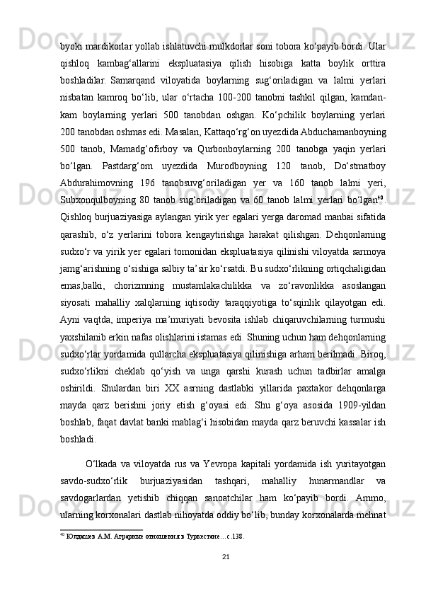 byoki mardikorlar yollab ishlatuvchi mulkdorlar soni tobora ko‘payib bordi. Ular
qishloq   kambag‘allarini   ekspluatasiya   qilish   hisobiga   katta   boylik   orttira
boshladilar. Samarqand   viloyatida   boylarning   sug‘oriladigan   va   lalmi   yerlari
nisbatan   kamroq   bo‘lib,   ular   o‘rtacha   100-200   tanobni   tashkil   qilgan,   kamdan-
kam   boylarning   yerlari   500   tanobdan   oshgan.   Ko‘pchilik   boylarning   yerlari
200 tanobdan oshmas edi. Masalan, Kattaqo‘rg‘on uyezdida Abduchamanboyning
500   tanob,   Mamadg‘ofirboy   va   Qurbonboylarning   200   tanobga   yaqin   yerlari
bo‘lgan.   Pastdarg‘om   uyezdida   Murodboyning   120   tanob,   Do‘stmatboy
Abdurahimovning   196   tanobsuvg‘oriladigan   yer   va   160   tanob   lalmi   yeri,
Subxonqulboyning   80   tanob   sug‘oriladigan   va   60   tanob   lalmi   yerlari   bo‘lgan 40
.
Qishloq burjuaziyasiga aylangan yirik yer egalari yerga daromad manbai sifatida
qarashib,   o‘z   yerlarini   tobora   kengaytirishga   harakat   qilishgan.   Dehqonlarning
sudxo‘r va yirik yer egalari tomonidan ekspluatasiya qilinishi viloyatda sarmoya
jamg‘arishning o‘sishiga salbiy ta’sir ko‘rsatdi. Bu sudxo‘rlikning ortiqchaligidan
emas,balki,   chorizmning   mustamlakachilikka   va   zo‘ravonlikka   asoslangan
siyosati   mahalliy   xalqlarning   iqtisodiy   taraqqiyotiga   to‘sqinlik   qilayotgan   edi.
Ayni   vaqtda,   imperiya   ma’muriyati   bevosita   ishlab   chiqaruvchilarning   turmushi
yaxshilanib erkin nafas olishlarini istamas edi. Shuning uchun ham dehqonlarning
sudxo‘rlar yordamida qullarcha ekspluatasiya qilinishiga arham berilmadi. Biroq,
sudxo‘rlikni   cheklab   qo‘yish   va   unga   qarshi   kurash   uchun   tadbirlar   amalga
oshirildi.   Shulardan   biri   XX   asrning   dastlabki   yillarida   paxtakor   dehqonlarga
mayda   qarz   berishni   joriy   etish   g‘oyasi   edi.   Shu   g‘oya   asosida   1909-yildan
boshlab, faqat davlat banki mablag‘i hisobidan mayda qarz beruvchi kassalar ish
boshladi. 
O‘lkada   va   viloyatda   rus   va   Yevropa   kapitali   yordamida   ish   yuritayotgan
savdo-sudxo‘rlik   burjuaziyasidan   tashqari,   mahalliy   hunarmandlar   va
savdogarlardan   yetishib   chiqqan   sanoatchilar   ham   ko‘payib   bordi.   Ammo,
ularning korxonalari dastlab nihoyatda oddiy bo‘lib, bunday korxonalarda mehnat
40
 Юлдашев А.М. Аграрные отношения в Туркестане…с.138.
21 