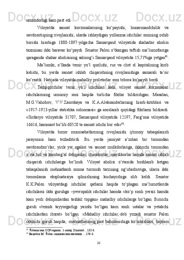 unumdorligi ham past edi. 
Viloyatda   sanoat   korxonalarining   ko‘payishi,   hunarmandchilik   va
savdosotiqning rivojlanishi, ularda ishlaydigan yollanma ishchilar sonining oshib
borishi   hisobiga   1880-1897-yilgacha   Samarqand   viloyatida   shaharlar   aholisi
taxminan   ikki   baravar   ko‘paydi.   Senator   Palen   o‘tkazgan   taftish   ma’lumotlariga
qaraganda shahar aholisining salmog‘i Samarqand viloyatida 15,71%ga yetgan 41
.
Ma’lumki,   o‘lkada   temir   yo‘l   qurilishi,   rus   va   chet   el   kapitalining   kirib
kelishi,   bu   yerda   sanoat   ishlab   chiqarishning   rivojlanishiga   samarali   ta’sir
ko‘rsatdi. Natijada viloyatda mahalliy proletarlar soni tobora ko‘payib bordi. 
Tadqiqotchilar   temir   yo‘l   ishchilari   kabi   viloyat   sanoat   korxonalari
ishchilarining   umumiy   soni   haqida   turlicha   fikrlar   bildirishgan.   Masalan,
M.G.Vahobov,   V.V.Zaorskaya   va   K.A.Aleksanderlarning   hisob-kitoblari   va
«1917-1923-yillar  statistika  solnomasi»  ga asoslanib  quyidagi fikrlarni  bildiradi:
«Sirdaryo   viloyatida   31707,   Samarqand   viloyatida   12197,   Farg‘ona   viloyatida
16616, hammast bo‘lib 60520 ta sanoat ishchi bor edi» 42
. 
Viloyatda   bozor   munosabatlarining   rivojlanishi   ijtimoiy   tabaqalanish
jarayonini   ham   tezlashtirdi.   Bu   yerda   jamiyat   a’zolari   bir   tomondan
savdosudxo‘rlar,   yirik   yer   egalari   va   sanoat   mulkdorlariga,   ikkinchi   tomondan
o‘rta hol  va kambag‘al  dehqonlar, chorakorlar, mardikorlar  hamda sanoat  ishlab
chiqarish   ishchilariga   bo‘lindi.   Viloyat   aholisi   o‘rtasida   boshlanib   ketgan
tabaqalanish   mehnatkash   omma   turmush   tarzining   og‘irlashuviga,   ularni   ikki
tomonlama   ekspluatasiya   qilinishining   kuchayishiga   olib   keldi.   Senator
K.K.Palen   viloyatdagi   ishchilar   qatlami   haqida   to‘plagan   ma’lumotlarida
ishchilarni   ikki   guruhga   –yevropalik   ishchilar   hamda   «ko‘p   sonli   yersiz   hamda
kam   yerli   dehqonlardan   tashkil   topgan»   mahalliy   ishchilarga   bo‘lgan.   Birinchi
guruh   «texnik   tayyorgarligi   yaxshi   bo‘lgan   kam   sonli   ustalar   va   yetakchi
ishchilardan   iborat»   bo‘lgan.   «Mahalliy   ishchilar,-deb   yozadi   senator   Palen
ikkinchi  guruh haqida,  -mehnatlarining  past   baholanishiga  ko‘nikishlari, bayram
41
 Ўзбекистон ССР тарихи. 1-жилд. II-китоб…132-б.
42
 Ваҳобов М. Ўзбек социалистик миллати….178-б.
22 