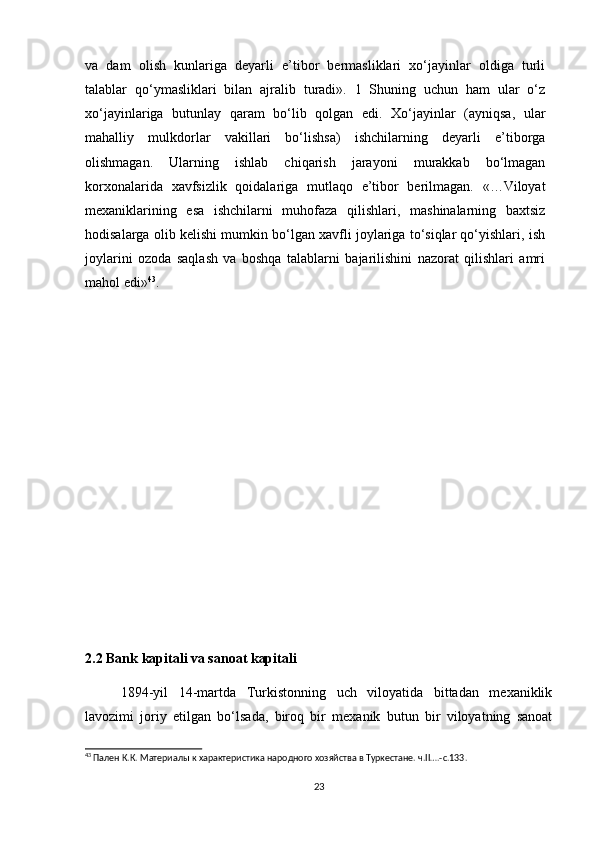 va   dam   olish   kunlariga   deyarli   e’tibor   bermasliklari   xo‘jayinlar   oldiga   turli
talablar   qo‘ymasliklari   bilan   ajralib   turadi».   1   Shuning   uchun   ham   ular   o‘z
xo‘jayinlariga   butunlay   qaram   bo‘lib   qolgan   edi.   Xo‘jayinlar   (ayniqsa,   ular
mahalliy   mulkdorlar   vakillari   bo‘lishsa)   ishchilarning   deyarli   e’tiborga
olishmagan.   Ularning   ishlab   chiqarish   jarayoni   murakkab   bo‘lmagan
korxonalarida   xavfsizlik   qoidalariga   mutlaqo   e’tibor   berilmagan.   «…Viloyat
mexaniklarining   esa   ishchilarni   muhofaza   qilishlari,   mashinalarning   baxtsiz
hodisalarga olib kelishi mumkin bo‘lgan xavfli joylariga to‘siqlar qo‘yishlari, ish
joylarini   ozoda   saqlash   va   boshqa   talablarni   bajarilishini   nazorat   qilishlari   amri
mahol edi» 43
.
2.2 Bank kapitali va sanoat kapitali
1894-yil   14-martda   Turkistonning   uch   viloyatida   bittadan   mexaniklik
lavozimi   joriy   etilgan   bo‘lsada,   biroq   bir   mexanik   butun   bir   viloyatning   sanoat
43
 Пален К.К. Материалы к характеристика народного хозяйства в Туркестане. ч.II….-с.133.
23 