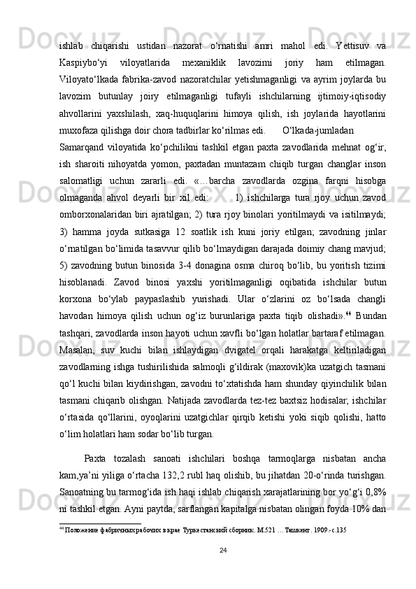 ishlab   chiqarishi   ustidan   nazorat   o‘rnatishi   amri   mahol   edi.   Yettisuv   va
Kaspiybo‘yi   viloyatlarida   mexaniklik   lavozimi   joriy   ham   etilmagan.
Viloyato‘lkada   fabrika-zavod   nazoratchilar   yetishmaganligi   va   ayrim   joylarda   bu
lavozim   butunlay   joiry   etilmaganligi   tufayli   ishchilarning   ijtimoiy-iqtisodiy
ahvollarini   yaxshilash,   xaq-huquqlarini   himoya   qilish,   ish   joylarida   hayotlarini
muxofaza qilishga doir chora tadbirlar ko‘rilmas edi.  O‘lkada-jumladan
Samarqand   viloyatida   ko‘pchilikni   tashkil   etgan   paxta   zavodlarida   mehnat   og‘ir,
ish   sharoiti   nihoyatda   yomon,   paxtadan   muntazam   chiqib   turgan   changlar   inson
salomatligi   uchun   zararli   edi.   «…barcha   zavodlarda   ozgina   farqni   hisobga
olmaganda   ahvol   deyarli   bir   xil   edi:             1)   ishchilarga   tura   rjoy   uchun   zavod
omborxonalaridan biri ajratilgan;  2) tura rjoy binolari yoritilmaydi va isitilmaydi;
3)   hamma   joyda   sutkasiga   12   soatlik   ish   kuni   joriy   etilgan;   zavodning   jinlar
o‘rnatilgan bo‘limida tasavvur qilib bo‘lmaydigan darajada doimiy chang mavjud;
5)   zavodning   butun   binosida   3-4   donagina   osma   chiroq   bo‘lib,   bu   yoritish   tizimi
hisoblanadi.   Zavod   binosi   yaxshi   yoritilmaganligi   oqibatida   ishchilar   butun
korxona   bo‘ylab   paypaslashib   yurishadi.   Ular   o‘zlarini   oz   bo‘lsada   changli
havodan   himoya   qilish   uchun   og‘iz   burunlariga   paxta   tiqib   olishadi». 44
  Bundan
tashqari, zavodlarda inson hayoti uchun xavfli bo‘lgan holatlar bartaraf etilmagan.
Masalan,   suv   kuchi   bilan   ishlaydigan   dvigatel   orqali   harakatga   keltiriladigan
zavodlarning ishga tushirilishida salmoqli g‘ildirak (maxovik)ka uzatgich tasmani
qo‘l kuchi bilan kiydirishgan, zavodni  to‘xtatishda ham shunday qiyinchilik bilan
tasmani chiqarib olishgan. Natijada zavodlarda tez-tez baxtsiz hodisalar;  ishchilar
o‘rtasida   qo‘llarini,   oyoqlarini   uzatgichlar   qirqib   ketishi   yoki   siqib   qolishi,   hatto
o‘lim holatlari ham sodar bo‘lib turgan. 
Paxta   tozalash   sanoati   ishchilari   boshqa   tarmoqlarga   nisbatan   ancha
kam,ya’ni yiliga o‘rtacha 132,2 rubl haq olishib, bu jihatdan 20-o‘rinda turishgan.
Sanoatning bu tarmog‘ida ish haqi ishlab chiqarish xarajatlarining bor yo‘g‘i 0,8%
ni tashkil etgan. Ayni paytda, sarflangan kapitalga nisbatan olingan foyda 10% dan
44
  Положение фабричных рабочих в крае Туркестанский сборник. М.521 …Ташкент. 1909.-с.135
24 