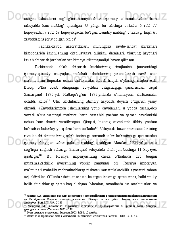 oshgan.   Ishchilarni   sog‘lig‘ini   himoyalash   va   ijtimoiy   ta’minoti   uchun   ham
nihoyatda   kam   mablag‘   ajratilgan.   U   yiliga   bir   ishchiga   o‘rtacha   5   rubl   77
kopeyekdan 7 rubl 69 kopeyekgacha bo‘lgan. Bunday mablag‘ o‘lkadagi faqat 61
zavoddagina joriy etilgan, xolos 45
. 
  Fabrika-zavod   nazoratchilari,   shuningdek   savdo-sanoat   shirkatlari
hisobotlarida   ishchilarning   ekspluatasiya   qilinishi   darajalari,   ularning   hayotlari
ishlab chiqarish jarohatlaridan himoya qilinmaganligi bayon qilingan. 
Turkistonda   ishlab   chiqarish   kuchlarining   rivojlanishi   jarayonidagi
ijtimoiyiqtisodiy   ehtiyojlar,   malakali   ishchilarning   jarohatlanish   xavfi   chor
ma’murlarini   fuqoralar   uchun   shifoxonalar   ochish   haqida   o‘ylashga   majbur   etdi.
Biroq,   o‘lka   bosib   olinganiga   30-yildan   oshganligiga   qaramasdan,   faqat
Samarqand   1870-yil,   Kattaqo‘rg‘on   1873-yillarda   o‘rtamiyona   shifoxonalar
ochildi,   xolos 46
.   Ular   ishchilarning   ijtimoiy   hayotida   deyarli   o‘zgarish   yasay
olmadi.   «Zavodlarimizda   ishchilarning   yotib   davolanishi   u   yoqda   tursin,-deb
yozadi   o‘sha   vaqtdagi   matbuot,   hatto   dastlabki   yordam   va   qatnab   davolanishi
uchun   ham   sharoit   yaratilmagan.   Qisqasi,   bizning   zavodlarda   tibbiy   yordam
ko‘rsatish  butunlay yo‘q desa ham  bo‘ladi» 47
. Viloyatda bozor  munosabatlarining
rivojlanishi daromadning oshib borishiga samarali ta’sir ko‘rsatishiga qaramasdan
ijtimoiy   ehtiyojlar   uchun   juda   oz   mablag‘   ajratilgan.   Masalan,   1903-yilga   kelib
sog‘liqni   saqlash   sohasiga   Samarqand   viloyatida   aholi   jon   boshiga   11   kopeyek
ajratilgan 48
.   Bu   Rossiya   imperiyasining   cheka   o‘lkalarda   olib   borgan
mustamlakachilik   siyosatining   yorqin   namunasi   edi.   Rossiya   imperiyasi
ma’murlari mahalliy mehnatkashlarga nisbatan mustamlakachilik siyosatini tobora
avj oldirdilar. O‘lkada ishchilar asosan bajargan ishlariga qarab emas, balki milliy
kelib   chiqishlariga   qarab   haq   olishgan.   Masalan,   zavodlarda   rus   mashinistlari   va
45
 Акопов Н.А. Положение рабочих и состояние заработной платы в хлопкоочистительной промышленности
до   Октябрьской   Социалистической   революции.   Сб.науч.   исслед.   работ.   Ташкентского   текстильного
института. Вып.8.Т.1959.-С.169.
46
  Махмудов   М.   Становление   и   развитие   медицины   и   здравоохранения   в   Средний   Азии.   Автореф.
дисс.док.ист. наук.-Ташкент. 1991.-С.18.
47
 Туркестанские ведомости.-Тошкент.1902. М.90, 10 ноябрь.
48
 Язмин И.Я. Врачебное дело в Азиатской России//в кн: «Азиатская Россия». –СПб.1914.-с.93
25 