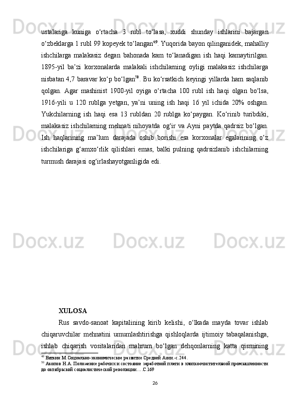 ustalariga   kuniga   o‘rtacha   3   rubl   to‘lasa,   xuddi   shunday   ishlarini   bajargan
o‘zbeklarga 1 rubl 99 kopeyek to‘langan 49
. Yuqorida bayon qilinganidek, mahalliy
ishchilarga   malakasiz   degan   bahonada   kam   to‘lanadigan   ish   haqi   kamaytirilgan.
1895-yil   ba’zi   korxonalarda   malakali   ishchilarning   oyligi   malakasiz   ishchilarga
nisbatan 4,7 baravar ko‘p bo‘lgan 50
. Bu ko‘rsatkich keyingi yillarda ham saqlanib
qolgan.   Agar   mashinist   1900-yil   oyiga   o‘rtacha   100   rubl   ish   haqi   olgan   bo‘lsa,
1916-yili   u   120   rublga   yetgan,   ya’ni   uning   ish   haqi   16   yil   ichida   20%   oshgan.
Yukchilarning   ish   haqi   esa   13   rubldan   20   rublga   ko‘paygan.   Ko‘rinib   turibdiki,
malakasiz   ishchilarning   mehnati   nihoyatda   og‘ir   va   Ayni   paytda   qadrsiz   bo‘lgan.
Ish   haqlarining   ma’lum   darajada   oshib   borishi   esa   korxonalar   egalarining   o‘z
ishchilariga   g‘amxo‘rlik   qilishlari   emas,   balki   pulning   qadrsizlanib   ishchilarning
turmush darajasi og‘irlashayotganligida edi.
XULOSA
Rus   savdo-sanoat   kapitalining   kirib   kelishi,   o‘lkada   mayda   tovar   ishlab
chiqaruvchilar   mehnatini   umumlashtirishga   qishloqlarda   ijtimoiy   tabaqalanishga,
ishlab   chiqarish   vositalaridan   mahrum   bo‘lgan   dehqonlarning   katta   qismining
49
 Вяткин М.Социально-экономическое развитие Средней Азии.-с.244.
50
 Акопов Н.А. Положение рабочих и состояние заработной плати в хлопкоочистительной промышленности
до октябрьской социалистической революции….С.169
26 