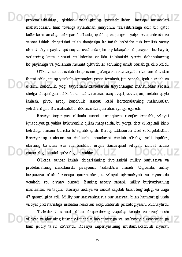 proletarlashishiga,   qishloq   xo‘jaligining   paxtachilikdan   boshqa   tarmoqlari
mahsulotlarini   ham   tovarga   aylantirish   jarayonini   tezlashtirishga   doir   bir   qator
tadbirlarni   amalga   oshirgan   bo‘lsada,   qishloq   xo‘jaligini   yalpi   rivojlantirish   va
sanoat   ishlab   chiqarishni   talab   darajasiga   ko‘tarish   bo‘yicha   tub   burilish   yasay
olmadi. Ayni paytda qishloq va ovullarda ijtimoiy tabaqalanish jarayoni kuchayib,
yerlarning   katta   qismini   mulkdorlar   qo‘lida   to‘planishi   yersiz   dehqonlarning
ko‘payishiga  va yollanma mehnat  qiluvchilar  sonining oshib  borishiga  olib keldi.
O‘lkada sanoat ishlab chiqarishning o‘ziga xos xususiyatlaridan biri shundan
iborat ediki, uning yetakchi tarmoqlari paxta tozalash, jun yuvish, ipak quritish va
o‘rash,   konchilik,   yog‘   tayyorlash   zavodlarida   tayyorlangan   mahsulotlar   asosan
chetga chiqarilgan. Ichki bozor uchun asosan oziq-ovqat, sovun, un, metalni qayta
ishlash,   pivo,   aroq,   konchilik   sanoati   kabi   korxonalarning   mahsulotlari
yetishtirilgan. Bu mahsulotlar ikkinchi darajali ahamiyatga ega edi. 
Rossiya   imperiyasi   o‘lkada   sanoat   tarmoqlarini   rivojlantirmaslik,   viloyat
iqtisodiyotiga  yakka   hukmronlik  qilish   maqsadida,   bu   yerga   chet   el   kapitali   kirib
kelishiga   imkoni   boricha   to‘sqinlik   qildi.   Biroq,   uddaburon   chet   el   kapitalistlari
Rossiyaning   reaksion   va   chalkash   qonunlarini   chetlab   o‘tishga   yo‘l   topdilar,
ularning   ba’zilari   esa   rus   banklari   orqali   Samarqand   viloyati   sanoat   ishlab
chiqarishga kapital qo‘yishga erishdilar. 
O‘lkada   sanoat   ishlab   chiqarishning   rivojlanishi   milliy   burjuaziya   va
proletariatning   shakllanishi   jarayonini   tezlashtira   olmadi.   Oqibatda,   milliy
burjuaziya   o‘sib   borishiga   qaramasdan,   u   viloyat   iqtimodiyoti   va   siyosatida
yetakchi   rol   o‘ynay   olmadi.   Buning   asosiy   sababi,   milliy   burjuaziyaning
manfaatlari va taqdiri, Rossiya moliya va sanoat kapitali bilan bog‘liqligi va unga
47  qaramligida   edi.  Milliy  burjuaziyaning   rus   burjuaziyasi  bilan  hamkorligi  unda
viloyat   proletariatiga   nisbatan   reaksion   eksplutatorlik   psixologiyasini   kuchaytirdi.
Turkistonda   sanoat   ishlab   chiqarishning   vujudga   kelishi   va   rivojlanishi
viloyat   xalqlarining   ijtimoiy-iqtisodiy   hayot   tarziga   va   ma’naviy   dunyoqarishiga
ham   jiddiy   ta’sir   ko‘rsatdi.   Rossiya   imperiyasining   mustamlakachilik   siyosati
27 