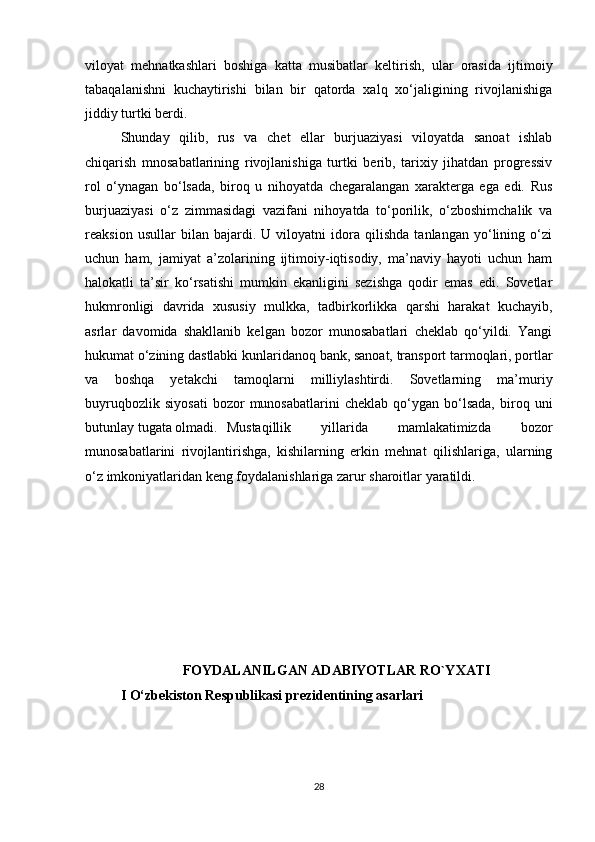 viloyat   mehnatkashlari   boshiga   katta   musibatlar   keltirish,   ular   orasida   ijtimoiy
tabaqalanishni   kuchaytirishi   bilan   bir   qatorda   xalq   xo‘jaligining   rivojlanishiga
jiddiy turtki berdi. 
Shunday   qilib,   rus   va   chet   ellar   burjuaziyasi   viloyatda   sanoat   ishlab
chiqarish   mnosabatlarining   rivojlanishiga   turtki   berib,   tarixiy   jihatdan   progressiv
rol   o‘ynagan   bo‘lsada,   biroq   u   nihoyatda   chegaralangan   xarakterga   ega   edi.   Rus
burjuaziyasi   o‘z   zimmasidagi   vazifani   nihoyatda   to‘porilik,   o‘zboshimchalik   va
reaksion   usullar   bilan   bajardi.   U   viloyatni   idora   qilishda   tanlangan   yo‘lining   o‘zi
uchun   ham,   jamiyat   a’zolarining   ijtimoiy-iqtisodiy,   ma’naviy   hayoti   uchun   ham
halokatli   ta’sir   ko‘rsatishi   mumkin   ekanligini   sezishga   qodir   emas   edi.   Sovetlar
hukmronligi   davrida   xususiy   mulkka,   tadbirkorlikka   qarshi   harakat   kuchayib,
asrlar   davomida   shakllanib   kelgan   bozor   munosabatlari   cheklab   qo‘yildi.   Yangi
hukumat o‘zining dastlabki kunlaridanoq bank, sanoat, transport tarmoqlari, portlar
va   boshqa   yetakchi   tamoqlarni   milliylashtirdi.   Sovetlarning   ma’muriy
buyruqbozlik   siyosati   bozor   munosabatlarini   cheklab   qo‘ygan  bo‘lsada,   biroq  uni
butunlay tugata olmadi. Mustaqillik   yillarida   mamlakatimizda   bozor
munosabatlarini   rivojlantirishga,   kishilarning   erkin   mehnat   qilishlariga,   ularning
o‘z imkoniyatlaridan keng foydalanishlariga zarur sharoitlar yaratildi.
FOYDALANILGAN ADABIYOTLAR RO`YXATI
I O‘zbekiston Respublikasi prezidentining asarlari
28 