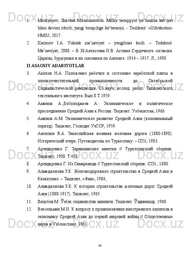 1. Mirziyoyev,   Shavkat   Miromonovich.   Milliy   taraqqiyot   yo‘limizni   kat’iyat
bilan davom  zttirib, yangi bosqichga  ko‘taramiz. - Toshkent:  «Uzbekiston»
NMIU, 2017.
2. Karimov   I.A.   Yuksak   ma’naviyat   –   yengilmas   kuch.   –   Toshkent:
Ma’naviyat,   2008.   –   B.30. Алексеева   И . В .   Агония   Сердечного   согласия :
Царизм ,  буржуазия   и   их   союзники   по   Антанте .  1914 – 1917. Л., 1990.
II ASAOSIY ADABIYOTLAR
3. Акопов   Н.А.   Положение   рабочих   и   состояние   заработной   платы   в
хлопкоочистительной   промышленности   до   Октябрьской
Социалистической   революции.   Сб.науч.   исслед.   работ.   Ташкентского
текстильного института. Вып.8.Т.1959.
4. Аминов   А.,Бобоходжаев   А.   Экономическое   и   политическое
присоединение Средней Азии к России. Ташкент: Узбекистан, 1966.
5. Аминов   А.М.   Экономическое   развитие   Средней   Азии   (колониальный
период). Ташкент, Госиздат УзССР, 1959.
6. Антипин   В.А.   Закаспийская   военная   железная   дорога   (1880-1898).
Исторический очерк. Путеводитель по Туркестану. – СПб, 1903.
7. Арендаренко   Г.   Зеравшанские   заметки   //   Туркестанский   сборник.
Ташкент, 1908. Т.458.
8. Арендаренко Г. Из Самарканда // Туркестанский сборник. СПб., 1880.
9. Ахмаджонова З.К. Железнодорожное  строительство в Средней Азии и
Казахстане. – Ташкент, «Фан», 1984,
10. Ахмаджонова   З.К.   К   истории   строительства   железных   дорог   Средней
Азии (1880-1917). Ташкент, 1965.
11. Ваҳобов М. Ўзбек социалистик миллати. Тошкент. Ўздавнашр. 1960.
12. Вексельман М.И. К вопросу о проникновении иностранного капитала в
экономику   Средней   Азии   до   первой   мировой   войны.//   Общественные
наука в Узбекистане. 1961.
29 