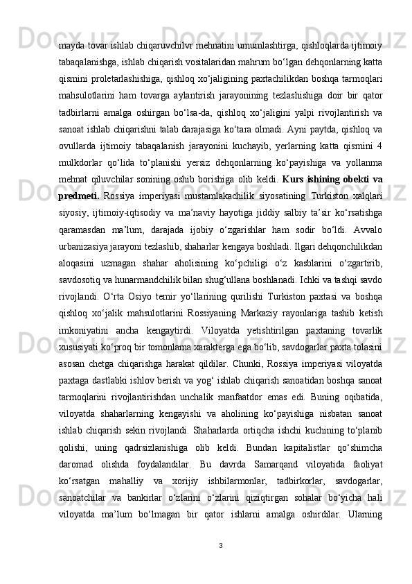 mayda tovar ishlab chiqaruvchilvr mehnatini umumlashtirga, qishloqlarda ijtimoiy
tabaqalanishga, ishlab chiqarish vositalaridan mahrum bo‘lgan dehqonlarning katta
qismini proletarlashishiga,  qishloq xo‘jaligining paxtachilikdan boshqa  tarmoqlari
mahsulotlarini   ham   tovarga   aylantirish   jarayonining   tezlashishiga   doir   bir   qator
tadbirlarni   amalga   oshirgan   bo‘lsa-da,   qishloq   xo‘jaligini   yalpi   rivojlantirish   va
sanoat  ishlab chiqarishni talab darajasiga ko‘tara olmadi. Ayni paytda, qishloq va
ovullarda   ijtimoiy   tabaqalanish   jarayonini   kuchayib,   yerlarning   katta   qismini   4
mulkdorlar   qo‘lida   to‘planishi   yersiz   dehqonlarning   ko‘payishiga   va   yollanma
mehnat   qiluvchilar   sonining   oshib   borishiga   olib   keldi.   Kurs   ishining   obekti   va
predmeti.   Rossiya   imperiyasi   mustamlakachilik   siyosatining   Turkiston   xalqlari
siyosiy,   ijtimoiy-iqtisodiy   va   ma’naviy   hayotiga   jiddiy   salbiy   ta’sir   ko‘rsatishga
qaramasdan   ma’lum,   darajada   ijobiy   o‘zgarishlar   ham   sodir   bo‘ldi.   Avvalo
urbanizasiya jarayoni tezlashib, shaharlar kengaya boshladi. Ilgari dehqonchilikdan
aloqasini   uzmagan   shahar   aholisining   ko‘pchiligi   o‘z   kasblarini   o‘zgartirib,
savdosotiq va hunarmandchilik bilan shug‘ullana boshlanadi. Ichki va tashqi savdo
rivojlandi.   O‘rta   Osiyo   temir   yo‘llarining   qurilishi   Turkiston   paxtasi   va   boshqa
qishloq   xo‘jalik   mahsulotlarini   Rossiyaning   Markaziy   rayonlariga   tashib   ketish
imkoniyatini   ancha   kengaytirdi.   Viloyatda   yetishtirilgan   paxtaning   tovarlik
xususiyati ko‘proq bir tomonlama xarakterga ega bo‘lib, savdogarlar paxta tolasini
asosan   chetga   chiqarishga   harakat   qildilar.   Chunki,   Rossiya   imperiyasi   viloyatda
paxtaga dastlabki ishlov berish va yog‘ ishlab chiqarish sanoatidan boshqa sanoat
tarmoqlarini   rivojlantirishdan   unchalik   manfaatdor   emas   edi.   Buning   oqibatida,
viloyatda   shaharlarning   kengayishi   va   aholining   ko‘payishiga   nisbatan   sanoat
ishlab   chiqarish   sekin   rivojlandi.   Shaharlarda   ortiqcha   ishchi   kuchining   to‘planib
qolishi,   uning   qadrsizlanishiga   olib   keldi.   Bundan   kapitalistlar   qo‘shimcha
daromad   olishda   foydalandilar.   Bu   davrda   Samarqand   viloyatida   faoliyat
ko‘rsatgan   mahalliy   va   xorijiy   ishbilarmonlar,   tadbirkorlar,   savdogarlar,
sanoatchilar   va   bankirlar   o‘zlarini   o‘zlarini   qiziqtirgan   sohalar   bo‘yicha   hali
viloyatda   ma’lum   bo‘lmagan   bir   qator   ishlarni   amalga   oshirdilar.   Ularning
3 