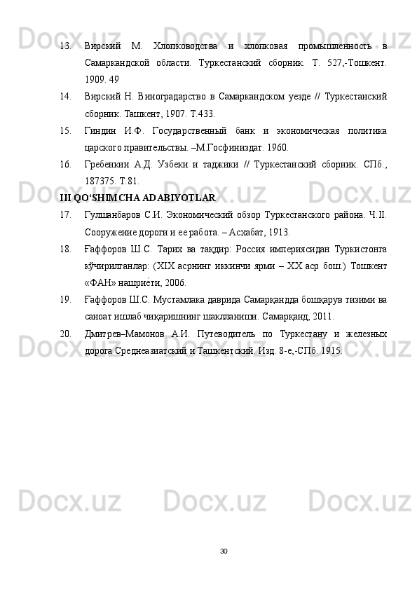 13. Вирский   М.   Хлопководства   и   хлопковая   промышленность   в
Самаркандской   области.   Туркестанский   сборник.   Т.   527,-Тошкент.
1909. 49
14. Вирский   Н.   Виноградарство   в   Самаркандском   уезде   //   Туркестанский
сборник. Ташкент, 1907. Т.433.
15. Гиндин   И.Ф.   Государственный   банк   и   экономическая   политика
царского правительствы. –М.Госфиниздат. 1960.
16. Гребенкин   А.Д.   Узбеки   и   таджики   //   Туркестанский   сборник.   СПб.,
187375. Т.81.
III QO‘SHIMCHA ADABIYOTLAR
17. Гулшанбаров   С.И.   Экономический   обзор   Туркестанского   района.   Ч.II.
Сооружение дороги и ее работа. – Асхабат, 1913.
18. Ғаффоров   Ш.С.   Тарих   ва   тақдир:   Россия   импeриясидан   Туркистонга
кўчирилганлар:   (XIX   асрнинг   иккинчи   ярми   –   XX   аср   бош.)   Тошкeнт
«ФАН» нашрие}ти, 2006.
19. Ғаффоров Ш.С. Мустамлака даврида Самарқандда бошқарув тизими ва
саноат ишлаб чиқаришнинг шаклланиши.  Самарқанд, 2011.
20. Дмитрев–Мамонов   А.И.   Путеводитель   по   Туркестану   и   железных
дорога Среднеазиатский и Ташкентский. Изд. 8-е,-СПб. 1915.
30 