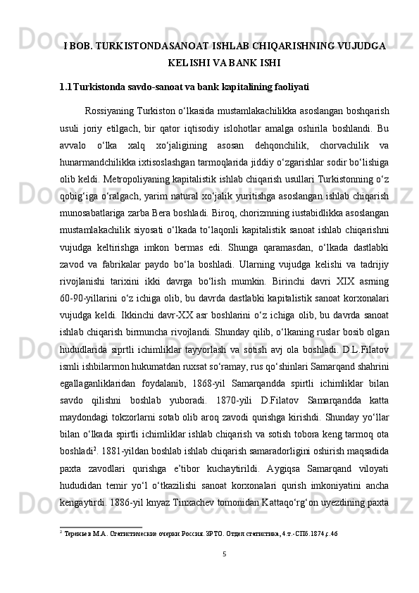 I BOB.  TURKISTONDASANOAT ISHLAB CHIQARISHNING VUJUDGA
KELISHI VA BANK ISHI
1.1 Turkistonda savdo-sanoat va bank kapitalining faoliyati
Rossiyaning Turkiston o‘lkasida mustamlakachilikka asoslangan boshqarish
usuli   joriy   etilgach,   bir   qator   iqtisodiy   islohotlar   amalga   oshirila   boshlandi.   Bu
avvalo   o‘lka   xalq   xo‘jaligining   asosan   dehqonchilik,   chorvachilik   va
hunarmandchilikka ixtisoslashgan tarmoqlarida jiddiy o‘zgarishlar sodir bo‘lishiga
olib keldi. Metropoliyaning kapitalistik ishlab chiqarish usullari Turkistonning o‘z
qobig‘iga   o‘ralgach,   yarim   natural   xo‘jalik  yuritishga   asoslangan   ishlab   chiqarish
munosabatlariga zarba Bera boshladi. Biroq, chorizmning iustabidlikka asoslangan
mustamlakachilik   siyosati   o‘lkada   to‘laqonli   kapitalistik  sanoat   ishlab   chiqarishni
vujudga   keltirishga   imkon   bermas   edi.   Shunga   qaramasdan,   o‘lkada   dastlabki
zavod   va   fabrikalar   paydo   bo‘la   boshladi.   Ularning   vujudga   kelishi   va   tadrijiy
rivojlanishi   tarixini   ikki   davrga   bo‘lish   mumkin.   Birinchi   davri   XIX   asrning
60-90-yillarini  o‘z ichiga olib, bu davrda dastlabki  kapitalistik sanoat  korxonalari
vujudga   keldi.   Ikkinchi   davr-XX   asr   boshlarini   o‘z   ichiga   olib,   bu   davrda   sanoat
ishlab chiqarish birmuncha rivojlandi. Shunday qilib, o‘lkaning ruslar bosib olgan
hududlarida   siprtli   ichimliklar   tayyorlash   va   sotish   avj   ola   boshladi.   D.L.Filatov
ismli ishbilarmon hukumatdan ruxsat so‘ramay, rus qo‘shinlari Samarqand shahrini
egallaganliklaridan   foydalanib,   1868-yil   Samarqandda   spirtli   ichimliklar   bilan
savdo   qilishni   boshlab   yuboradi.   1870-yili   D.Filatov   Samarqandda   katta
maydondagi tokzorlarni sotab olib aroq zavodi qurishga kirishdi. Shunday yo‘llar
bilan o‘lkada spirtli  ichimliklar ishlab chiqarish va sotish tobora keng tarmoq ota
boshladi 2
. 1881-yildan boshlab ishlab chiqarish samaradorligini oshirish maqsadida
paxta   zavodlari   qurishga   e’tibor   kuchaytirildi.   Aygiqsa   Samarqand   viloyati
hududidan   temir   yo‘l   o‘tkazilishi   sanoat   korxonalari   qurish   imkoniyatini   ancha
kengaytirdi. 1886-yil knyaz Tinxachev tomonidan Kattaqo‘rg‘on uyezdining paxta
2
 Тереньев М.А. Статистические очерки Россия. ЗРТО. Отдел статистика, 4.т.-СПб.1874,с.46
5 