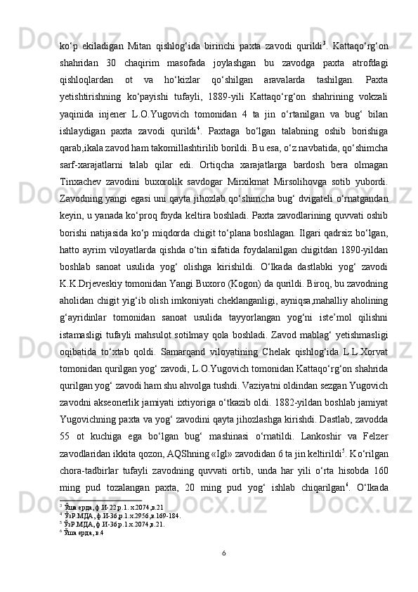 ko‘p   ekiladigan   Mitan   qishlog‘ida   birinchi   paxta   zavodi   qurildi 3
.   Kattaqo‘rg‘on
shahridan   30   chaqirim   masofada   joylashgan   bu   zavodga   paxta   atrofdagi
qishloqlardan   ot   va   ho‘kizlar   qo‘shilgan   aravalarda   tashilgan.   Paxta
yetishtirishning   ko‘payishi   tufayli,   1889-yili   Kattaqo‘rg‘on   shahrining   vokzali
yaqinida   injener   L.O.Yugovich   tomonidan   4   ta   jin   o‘rtanilgan   va   bug‘   bilan
ishlaydigan   paxta   zavodi   qurildi 4
.   Paxtaga   bo‘lgan   talabning   oshib   borishiga
qarab,ikala zavod ham takomillashtirilib borildi. Bu esa, o‘z navbatida, qo‘shimcha
sarf-xarajatlarni   talab   qilar   edi.   Ortiqcha   xarajatlarga   bardosh   bera   olmagan
Tinxachev   zavodini   buxorolik   savdogar   Mirxikmat   Mirsolihovga   sotib   yubordi.
Zavodning yangi egasi uni qayta jihozlab qo‘shimcha bug‘ dvigateli o‘rnatgandan
keyin, u yanada ko‘proq foyda keltira boshladi. Paxta zavodlarining quvvati oshib
borishi natijasida ko‘p miqdorda chigit to‘plana boshlagan. Ilgari qadrsiz bo‘lgan,
hatto ayrim  viloyatlarda qishda  o‘tin sifatida foydalanilgan chigitdan 1890-yildan
boshlab   sanoat   usulida   yog‘   olishga   kirishildi.   O‘lkada   dastlabki   yog‘   zavodi
K.K.Drjeveskiy tomonidan Yangi Buxoro (Kogon) da qurildi. Biroq, bu zavodning
aholidan chigit yig‘ib olish imkoniyati cheklanganligi, ayniqsa,mahalliy aholining
g‘ayridinlar   tomonidan   sanoat   usulida   tayyorlangan   yog‘ni   iste’mol   qilishni
istamasligi  tufayli  mahsulot  sotilmay  qola boshladi.  Zavod  mablag‘   yetishmasligi
oqibatida   to‘xtab   qoldi.   Samarqand   viloyatining   Chelak   qishlog‘ida   L.L.Xorvat
tomonidan qurilgan yog‘ zavodi, L.O.Yugovich tomonidan Kattaqo‘rg‘on shahrida
qurilgan yog‘ zavodi ham shu ahvolga tushdi. Vaziyatni oldindan sezgan Yugovich
zavodni akseonerlik jamiyati ixtiyoriga o‘tkazib oldi. 1882-yildan boshlab jamiyat
Yugovichning paxta va yog‘ zavodini qayta jihozlashga kirishdi. Dastlab, zavodda
55   ot   kuchiga   ega   bo‘lgan   bug‘   mashinasi   o‘rnatildi.   Lankoshir   va   Felzer
zavodlaridan ikkita qozon, AQShning «Igl» zavodidan 6 ta jin keltirildi 5
. Ko‘rilgan
chora-tadbirlar   tufayli   zavodning   quvvati   ortib,   unda   har   yili   o‘rta   hisobda   160
ming   pud   tozalangan   paxta,   20   ming   pud   yog‘   ishlab   chiqarilgan 6
.   O‘lkada
3
 Ўша ерда, ф.И-22,р.1. х.2074,в.21
4
 ЎзР.МДА, ф.И-36,р.1.х.2956,в.169-184.
5
  ЎзР.МДА, ф.И-36,р.1.х.2074,в.21.
6
  Ўша ерда, в.4
6 