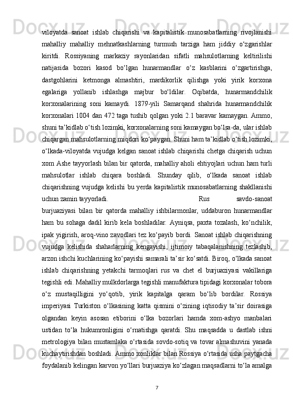 viloyatda   sanoat   ishlab   chiqarishi   va   kapitalistik   munosabatlarning   rivojlanishi
mahalliy   mahalliy   mehnatkashlarning   turmush   tarziga   ham   jiddiy   o‘zgarishlar
kiritdi.   Rossiyaning   markaziy   rayonlaridan   sifatli   mahsulotlarning   keltirilishi
natijasida   bozori   kasod   bo‘lgan   hunarmandlar   o‘z   kasblarini   o‘zgartirishga,
dastgohlarini   ketmonga   almashtiri,   mardikorlik   qilishga   yoki   yirik   korxona
egalariga   yollanib   ishlashga   majbur   bo‘ldilar.   Oqibatda,   hunarmandchilik
korxonalarining   soni   kamaydi.   1879-yili   Samarqand   shahrida   hunarmandchilik
korxonalari 1004 dan 472 taga tushib qolgan yoki 2.1 baravar kamaygan. Ammo,
shuni ta’kidlab o‘tish lozimki, korxonalarning soni kamaygan bo‘lsa-da, ular ishlab
chiqargan mahsulotlarning miqdori ko‘paygan. Shuni ham ta’kidlab o‘tish lozimki,
o‘lkada-viloyatda  vujudga  kelgan   sanoat  ishlab   chiqarishi  chetga  chiqarish   uchun
xom Ashe tayyorlash bilan bir qatorda, mahalliy aholi ehtiyojlari uchun ham turli
mahsulotlar   ishlab   chiqara   boshladi.   Shunday   qilib,   o‘lkada   sanoat   ishlab
chiqarishning vujudga  kelishi   bu yerda  kapitalistik  munosabatlarning shakllanishi
uchun zamin tayyorladi.  Rus   savdo-sanoat
burjuaziyasi   bilan   bir   qatorda   mahalliy   ishbilarmonlar,   uddaburon   hunarmandlar
ham   bu   sohaga   dadil   kirib   kela   boshladilar.   Ayniqsa,   paxta   tozalash,   ko‘nchilik,
ipak yigirish, aroq-vino zavodlari  tez ko‘payib bordi. Sanoat ishlab chiqarishning
vujudga   kelishida   shaharlarning   kengayishi,   ijtimoiy   tabaqalanishning   tezlashib,
arzon ishchi kuchlarining ko‘payishi samarali ta’sir ko‘satdi. Biroq, o‘lkada sanoat
ishlab   chiqarishning   yetakchi   tarmoqlari   rus   va   chet   el   burjuaziyasi   vakillariga
tegishli edi. Mahalliy mulkdorlarga tegishli manufaktura tipidagi korxonalar tobora
o‘z   mustaqilligini   yo‘qotib,   yirik   kapitalga   qaram   bo‘lib   bordilar.   Rossiya
imperiyasi   Turkiston   o‘lkasining   katta   qismini   o‘zining   iqtisodiy   ta’sir   doirasiga
olgandan   keyin   asosan   etiborini   o‘lka   bozorlari   hamda   xom-ashyo   manbalari
ustidan   to‘la   hukumronligini   o‘rnatishga   qaratdi.   Shu   maqsadda   u   dastlab   ishni
metrologiya  bilan  mustamlaka  o‘rtasida   sovdo-sotiq  va  tovar  almashuvini   yanada
kuchaytirishdan boshladi. Ammo xonliklar bilan Rossiya o‘rtasida usha paytgacha
foydalanib kelingan karvon yo‘llari burjuaziya ko‘zlagan maqsadlarni to‘la amalga
7 