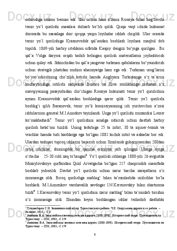 oshirishga   imkon   bermas   edi.   Shu   uchun   ham   o‘lkani   Rossiya   bilan   bog‘lovchi
temir   yo‘l   qurilishi   masalasi   dolzarb   bo‘lib   qoldi.   Qisqa   vaqt   ichida   hukumat
doirasida   bu   masalaga   doir   qirqqa   yaqin   loyihalar   ishlab   chiqildi.   Ular   orasida
temir   yo‘l   qurilishiga   Krasnovodsk   qal’asidan   boshlash   loyihasi   maqbul   deb
topildi.   1869-yili   harbiy   istehkom   sifatida   Kaspiy   dengizi   bo‘yiga   qurilgan   .   Bu
qal’a   Volga   daryosi   orqali   tashib   kelingan   qurilish   materiallarini   joylashtirish
uchun qulay edi. Ikkinchidan bu qal’a jangovar turkman qabilalarini bo‘ysundirish
uchun   strategik   jihatidan   muhim   ahamiyatga   ham   ega   edi.   Turkman   urug‘larini
bo‘yso‘ndirishning   cho‘zilib   ketishi   hamda   Angliyani   Turkistonga   o‘z   ta’sirini
kuchaytirishga   intilishi   natijasida   Buxoro   va   Xiva   xonliklariga   nisbatan   o‘z
mavqiyeining   pasayishidan   cho‘chigan   Rossiya   hukumati   temir   yo‘l   qurulishini
aynan   Krasnovodsk   qal’asidan   boshlashga   qaror   qildi.   Temir   yo‘l   qurilishi
boshlig‘i   qilib   Baranovsk,   temir   yo‘li   komissiyasining   ish   yurituvchisi   a’zosi
ishbilarmon general M.I.Annekov tayinlandi. Unga yo‘l qurilishi muxandisi Lesser
ko‘maklashadi 7
.   Temir   yo‘l   qurilishini   amalga   oshirish   uchun   dastlab   harbiy
qurilish   batal’oni   tuzildi.   Uning   tarkibiga   25   ta   zobit,   30   ta   injiner-texnik   va
vrachlar  hamda turli kasblarga ega bo‘lgan 1081 kichik zobit  va askarlar bor  edi.
Ulardan tashqari tuproq ishlarini bajarish uchun Smolensk guberniyasidan 200dan
ortiq   ishchilar,   shuningdek   bir   qancha   eroniylar   jalb   qilingan.   Ularga   oyiga
o‘rtacha    25-30 rubl xaq to‘langan 8
. Yo‘l qurilish ishlariga 1880-yili 26-avgustda
Mixaylovskoye   qurfazidan   Qizil   Arvatgacha   bo‘lgan   217   chaqirimlik   masofada
boshlab   yuborildi.   Davlat   yo‘l   qurilishi   uchun   zarur   barcha   xarajatlarni   o‘z
zimmasiga   oldi.   Biroq   qurilishga   mablag‘   bilan   ta’minlashda   uzilishlar   bo‘la
boshladi.   M.I.Annenkov   varshavalik   savdogar   I.N.Kerenovskiy   bilan   shartnoma
tuzdi 9
. I.Karenovskiy temir  yo‘l  qurilishini  zarur  mablag‘ bilan ta’minlab turishni
o‘z   zimmasiga   oldi.   Shundan   keyin   boshlangan   ishlar   tezlashib   dastlabki
7
  Гулшанбаров С.И. Экономический обзор Туркестанского района. Ч.II. Сооружение дороги и ее работа. – 
Асхабат, 1913, - С.3
8
 Антипин В.А. Закаспийская военная железная дорога (1880-1898). Исторический очерк. Путеводитель по 
Туркестану. – СПб, 1903, -С.159.
9
  Антипин  В.А. Закаспийская военная железная дорога  (1880-1898).  Исторический  очерк.  Путеводитель  по
Туркестану. – СПб, 1883, -С.159.
8 