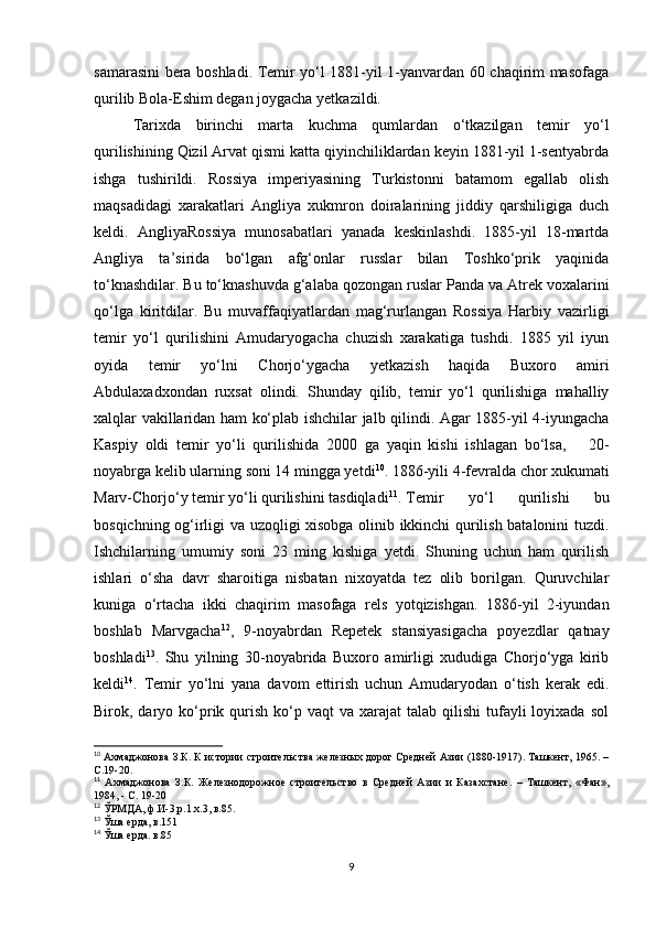 samarasini bera boshladi. Temir yo‘l 1881-yil 1-yanvardan 60 chaqirim masofaga
qurilib Bola-Eshim degan joygacha yetkazildi. 
Tarixda   birinchi   marta   kuchma   qumlardan   o‘tkazilgan   temir   yo‘l
qurilishining Qizil Arvat qismi katta qiyinchiliklardan keyin 1881-yil 1-sentyabrda
ishga   tushirildi.   Rossiya   imperiyasining   Turkistonni   batamom   egallab   olish
maqsadidagi   xarakatlari   Angliya   xukmron   doiralarining   jiddiy   qarshiligiga   duch
keldi.   AngliyaRossiya   munosabatlari   yanada   keskinlashdi.   1885-yil   18-martda
Angliya   ta’sirida   bo‘lgan   afg‘onlar   russlar   bilan   Toshko‘prik   yaqinida
to‘knashdilar. Bu to‘knashuvda g‘alaba qozongan ruslar Panda va Atrek voxalarini
qo‘lga   kiritdilar.   Bu   muvaffaqiyatlardan   mag‘rurlangan   Rossiya   Harbiy   vazirligi
temir   yo‘l   qurilishini   Amudaryogacha   chuzish   xarakatiga   tushdi.   1885   yil   iyun
oyida   temir   yo‘lni   Chorjo‘ygacha   yetkazish   haqida   Buxoro   amiri
Abdulaxadxondan   ruxsat   olindi.   Shunday   qilib,   temir   yo‘l   qurilishiga   mahalliy
xalqlar vakillaridan ham ko‘plab ishchilar jalb qilindi. Agar 1885-yil 4-iyungacha
Kaspiy   oldi   temir   yo‘li   qurilishida   2000   ga   yaqin   kishi   ishlagan   bo‘lsa,       20-
noyabrga kelib ularning soni 14 mingga yetdi 10
. 1886-yili 4-fevralda chor xukumati
Marv-Chorjo‘y temir yo‘li qurilishini tasdiqladi 11
.  Temir   yo‘l   qurilishi   bu
bosqichning og‘irligi va uzoqligi xisobga olinib ikkinchi qurilish batalonini tuzdi.
Ishchilarning   umumiy   soni   23   ming   kishiga   yetdi.   Shuning   uchun   ham   qurilish
ishlari   o‘sha   davr   sharoitiga   nisbatan   nixoyatda   tez   olib   borilgan.   Quruvchilar
kuniga   o‘rtacha   ikki   chaqirim   masofaga   rels   yotqizishgan.   1886-yil   2-iyundan
boshlab   Marvgacha 12
,   9-noyabrdan   Repetek   stansiyasigacha   poyezdlar   qatnay
boshladi 13
.   Shu   yilning   30-noyabrida   Buxoro   amirligi   xududiga   Chorjo‘yga   kirib
keldi 14
.   Temir   yo‘lni   yana   davom   ettirish   uchun   Amudaryodan   o‘tish   kerak   edi.
Birok, daryo ko‘prik qurish  ko‘p  vaqt  va  xarajat  talab  qilishi   tufayli   loyixada  sol
10
 Ахмаджонова З.К. К истории строительства железных дорог Средней Азии (1880-1917). Ташкент, 1965. –
С.19-20.
11
  Ахмаджонова   З.К.   Железнодорожное   строительство   в   Средней   Азии   и   Казахстане.   –   Ташкент,   «Фан»,
1984, - С. 19-20
12
 ЎРМДА, ф.И-3,р.1.х.3, в.85.
13
 Ўша ерда, в.151
14
 Ўша ерда. в.85
9 