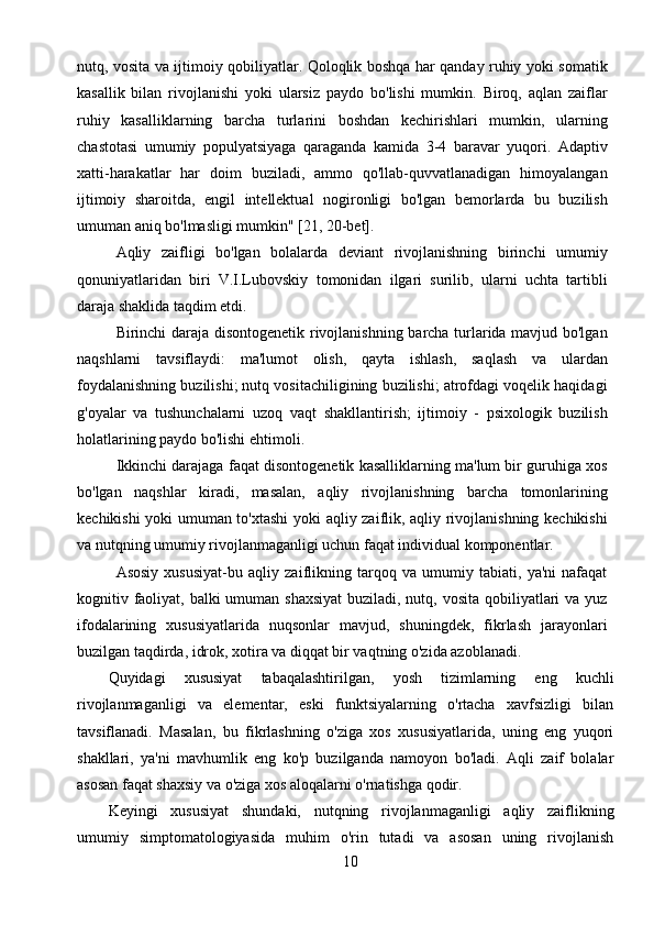 10nutq, vosita va ijtimoiy qobiliyatlar. Qoloqlik boshqa har qanday ruhiy yoki somatik
kasallik   bilan   rivojlanishi   yoki   ularsiz   paydo   bo'lishi   mumkin.   Biroq,   aqlan   zaiflar
ruhiy   kasalliklarning   barcha   turlarini   boshdan   kechirishlari   mumkin,   ularning
chastotasi   umumiy   populyatsiyaga   qaraganda   kamida   3-4   baravar   yuqori.   Adaptiv
xatti-harakatlar   har   doim   buziladi,   ammo   qo'llab-quvvatlanadigan   himoyalangan
ijtimoiy   sharoitda,   engil   intellektual   nogironligi   bo'lgan   bemorlarda   bu   buzilish
umuman aniq bo'lmasligi mumkin" [21, 20-bet].
Aqliy   zaifligi   bo'lgan   bolalarda   deviant   rivojlanishning   birinchi   umumiy
qonuniyatlaridan   biri   V.I.Lubovskiy   tomonidan   ilgari   surilib,   ularni   uchta   tartibli
daraja shaklida taqdim etdi.
Birinchi daraja disontogenetik rivojlanishning barcha turlarida mavjud bo'lgan
naqshlarni   tavsiflaydi:   ma'lumot   olish,   qayta   ishlash,   saqlash   va   ulardan
foydalanishning buzilishi; nutq vositachiligining buzilishi; atrofdagi voqelik haqidagi
g'oyalar   va   tushunchalarni   uzoq   vaqt   shakllantirish;   ijtimoiy   -   psixologik   buzilish
holatlarining paydo bo'lishi ehtimoli.
Ikkinchi darajaga faqat disontogenetik kasalliklarning ma'lum bir guruhiga xos
bo'lgan   naqshlar   kiradi,   masalan,   aqliy   rivojlanishning   barcha   tomonlarining
kechikishi yoki umuman to'xtashi  yoki aqliy zaiflik, aqliy rivojlanishning kechikishi
va nutqning umumiy rivojlanmaganligi uchun faqat individual komponentlar.
Asosiy   xususiyat-bu   aqliy   zaiflikning   tarqoq   va   umumiy   tabiati,   ya'ni   nafaqat
kognitiv faoliyat, balki  umuman shaxsiyat  buziladi, nutq, vosita qobiliyatlari  va yuz
ifodalarining   xususiyatlarida   nuqsonlar   mavjud,   shuningdek,   fikrlash   jarayonlari
buzilgan taqdirda, idrok, xotira va diqqat bir vaqtning o'zida azoblanadi.
Quyidagi   xususiyat   tabaqalashtirilgan,   yosh   tizimlarning   eng   kuchli
rivojlanmaganligi   va   elementar,   eski   funktsiyalarning   o'rtacha   xavfsizligi   bilan
tavsiflanadi.   Masalan,   bu   fikrlashning   o'ziga   xos   xususiyatlarida,   uning   eng   yuqori
shakllari,   ya'ni   mavhumlik   eng   ko'p   buzilganda   namoyon   bo'ladi.   Aqli   zaif   bolalar
asosan faqat shaxsiy va o'ziga xos aloqalarni o'rnatishga qodir.
Keyingi   xususiyat   shundaki,   nutqning   rivojlanmaganligi   aqliy   zaiflikning
umumiy   simptomatologiyasida   muhim   o'rin   tutadi   va   asosan   uning   rivojlanish 