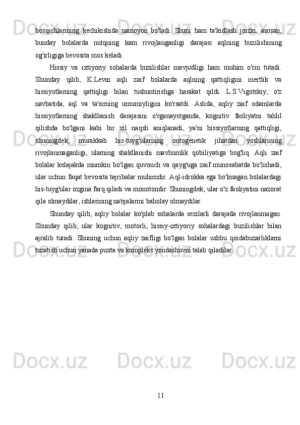 11bosqichlarining   kechikishida   namoyon   bo'ladi.   Shuni   ham   ta'kidlash   joizki,   asosan,
bunday   bolalarda   nutqning   kam   rivojlanganligi   darajasi   aqlning   buzilishining
og'irligiga bevosita mos keladi.
Hissiy   va   ixtiyoriy   sohalarda   buzilishlar   mavjudligi   ham   muhim   o'rin   tutadi.
Shunday   qilib,   K.Levin   aqli   zaif   bolalarda   aqlning   qattiqligini   inertlik   va
hissiyotlarning   qattiqligi   bilan   tushuntirishga   harakat   qildi.   L.S.Vigotskiy,   o'z
navbatida,   aql   va   ta'sirning   umumiyligini   ko'rsatdi.   Aslida,   aqliy   zaif   odamlarda
hissiyotlarning   shakllanish   darajasini   o'rganayotganda,   kognitiv   faoliyatni   tahlil
qilishda   bo'lgani   kabi   bir   xil   naqsh   aniqlanadi,   ya'ni   hissiyotlarning   qattiqligi,
shuningdek,   murakkab   his-tuyg'ularning   ontogenetik   jihatdan   yoshlarining
rivojlanmaganligi,   ularning   shakllanishi   mavhumlik   qobiliyatiga   bog'liq.   Aqli   zaif
bolalar   kelajakda   mumkin  bo'lgan   quvonch   va  qayg'uga   zaif   munosabatda   bo'lishadi,
ular uchun faqat bevosita tajribalar muhimdir. Aql-idrokka ega bo'lmagan bolalardagi
his-tuyg'ular ozgina farq qiladi va monotondir. Shuningdek, ular o'z faoliyatini nazorat
qila olmaydilar, ishlarining natijalarini baholay olmaydilar.
Shunday   qilib,   aqliy   bolalar   ko'plab   sohalarda   sezilarli   darajada   rivojlanmagan.
Shunday   qilib,   ular   kognitiv,   motorli,   hissiy-ixtiyoriy   sohalardagi   buzilishlar   bilan
ajralib   turadi.   Shuning   uchun   aqliy   zaifligi   bo'lgan   bolalar   ushbu   qoidabuzarliklarni
tuzatish uchun yanada puxta va kompleks yondashuvni talab qiladilar. 