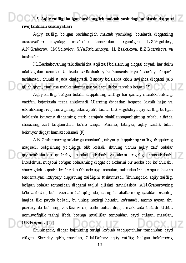 121.3. Aqliy zaifligi bo'lgan boshlang'ich maktab yoshidagi bolalarda diqqatni
rivojlantirish xususiyatlari
Aqliy   zaifligi   bo'lgan   boshlang'ich   maktab   yoshidagi   bolalarda   diqqatning
xususiyatlari   quyidagi   mualliflar   tomonidan   o'rganilgan:   L.S.Vigotskiy,
A.N.Graborov,   I.M.Soloviev,   S.Ya.Rubinshteyn,   I.L.Baskakova,   E.Z.Bezrukova   va
boshqalar.
I.L.Baskakovaning ta'kidlashicha, aqli zaif bolalarning diqqati deyarli har doim
odatdagidan   uzoqdir.   U   tezda   zaiflashadi   yoki   konsentratsiya   butunlay   chiqarib
tashlanadi,   chunki   u   juda   chalg'itadi.   Bunday   bolalarda   erkin   ravishda   diqqatni   jalb
qilish qiyin, etarlicha mahkamlanmagan va osonlikcha tarqalib ketgan [3].
Aqliy  zaifligi  bo'lgan   bolalar  diqqatining  zaifligi   har   qanday  murakkablikdagi
vazifani   bajarishda   tezda   aniqlanadi.   Ularning   diqqatlari   beqaror,   kichik   hajm   va
erkinlikning rivojlanmaganligi bilan ajralib turadi. L.S.Vigotskiy aqliy zaifligi bo'lgan
bolalarda   ixtiyoriy   diqqatning   etarli   darajada   shakllanmaganligining   sababi   sifatida
shaxsning   zaif   farqlanishini   ko'rib   chiqdi.   Ammo,   tabiiyki,   aqliy   zaiflik   bilan
beixtiyor diqqat ham azoblanadi [9].
A.N.Graborovning so'zlariga asoslanib, ixtiyoriy diqqatning zaifligi diqqatning
maqsadli   belgisining   yo'qligiga   olib   keladi,   shuning   uchun   aqliy   zaif   bolalar
qiyinchiliklardan   qochishga   harakat   qilishadi   va   ularni   engishga   shoshilishadi.
Intellektual nuqsoni bo'lgan bolalarning diqqat ob'ektlarini bir necha bor ko’chirishi,
shuningdek diqqatni bir-biridan ikkinchisiga, masalan, butundan bir qismga o'tkazish
tendentsiyasi   ixtiyoriy   diqqatning   zaifligini   tushuntiradi.   Shuningdek,   aqliy   zaifligi
bo'lgan   bolalar   tomonidan   diqqatni   taqlid   qilishni   tasvirlashda.   A.N.Graborovning
ta'kidlashicha,   bola   vazifani   hal   qilganda,   uning   harakatlarining   qasddan   ekanligi
haqida   fikr   paydo   bo'ladi,   bu   uning   hozirgi   holatini   ko'rsatadi,   ammo   aynan   shu
pozitsiyada   bolaning   vazifasi   emas,   balki   butun   diqqat   markazida   bo'ladi.   Ushbu
nomuvofiqlik   tashqi   ifoda   boshqa   mualliflar   tomonidan   qayd   etilgan,   masalan,
O.E.Freyerov [15].
Shuningdek,   diqqat   hajmining   torligi   ko'plab   tadqiqotchilar   tomonidan   qayd
etilgan.   Shunday   qilib,   masalan,   G.M.Dulnev   aqliy   zaifligi   bo'lgan   bolalarning 