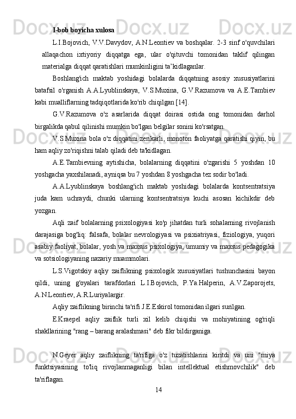 14I-bob boyicha xulosa  
L.I.Bojovich,   V.V.Davydov,   A.N.Leontiev   va   boshqalar.   2-3   sinf   o'quvchilari
allaqachon   ixtiyoriy   diqqatga   ega,   ular   o'qituvchi   tomonidan   taklif   qilingan
materialga diqqat qaratishlari mumkinligini ta’kidlaganlar.
Boshlang'ich   maktab   yoshidagi   bolalarda   diqqatning   asosiy   xususiyatlarini
batafsil   o'rganish   A.A.Lyublinskaya,   V.S.Muxina,   G.V.Razumova   va   A.E.Tambiev
kabi mualliflarning tadqiqotlarida ko'rib chiqilgan [14].
G.V.Razumova   o'z   asarlarida   diqqat   doirasi   ostida   ong   tomonidan   darhol
birgalikda qabul qilinishi mumkin bo'lgan belgilar sonini ko'rsatgan.
V.S.Muxina bola o'z diqqatini zerikarli, monoton faoliyatga qaratishi qiyin, bu
ham aqliy zo'riqishni talab qiladi deb ta'kidlagan.
A.E.Tambievning   aytishicha,   bolalarning   diqqatini   o'zgarishi   5   yoshdan   10
yoshgacha yaxshilanadi, ayniqsa bu 7 yoshdan 8 yoshgacha tez sodir bo'ladi.
A.A.Lyublinskaya   boshlang'ich   maktab   yoshidagi   bolalarda   kontsentratsiya
juda   kam   uchraydi,   chunki   ularning   kontsentratsiya   kuchi   asosan   kichikdir   deb
yozgan.
Aqli   zaif   bolalarning   psixologiyasi   ko'p   jihatdan   turli   sohalarning   rivojlanish
darajasiga   bog'liq:   falsafa,   bolalar   nevrologiyasi   va   psixiatriyasi,   fiziologiya,   yuqori
asabiy faoliyat, bolalar, yosh va maxsus psixologiya, umumiy va maxsus pedagogika
va sotsiologiyaning nazariy muammolari.
L.S.Vigotskiy   aqliy   zaiflikning   psixologik   xususiyatlari   tushunchasini   bayon
qildi,   uning   g'oyalari   tarafdorlari   L.I.Bojovich,   P.Ya.Halperin,   A.V.Zaporojets,
A.N.Leontiev, A.R.Luriyalargir.
Aqliy zaiflikning birinchi ta'rifi J.E.Eskirol tomonidan ilgari surilgan.
E.Kraepel   aqliy   zaiflik   turli   xil   kelib   chiqishi   va   mohiyatining   og'riqli
shakllarining "rang – barang aralashmasi" deb fikr bildirganiga. 
N.Geyer   aqliy   zaiflikning   ta'rifiga   o'z   tuzatishlarini   kiritdi   va   uni   "miya
funktsiyasining   to'liq   rivojlanmaganligi   bilan   intellektual   etishmovchilik"   deb
ta'riflagan. 