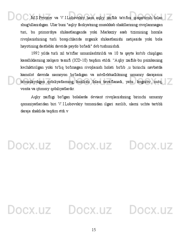 15M.S.Pevzner   va   V.I.Lubovskiy   ham   aqliy   zaiflik   ta'rifini   qisqartirish   bilan
shug'ullanishgan. Ular buni "aqliy faoliyatning murakkab shakllarining rivojlanmagan
turi,   bu   primordiya   shikastlanganda   yoki   Markaziy   asab   tizimining   homila
rivojlanishining   turli   bosqichlarida   organik   shikastlanishi   natijasida   yoki   bola
hayotining dastlabki davrida paydo bo'ladi" deb tushunishdi.
1992   yilda   turli   xil   ta'riflar   umumlashtirildi   va   10   ta   qayta   ko'rib   chiqilgan
kasalliklarning   xalqaro   tasnifi   (ICD-10)   taqdim   etildi.   “Aqliy   zaiflik-bu   psixikaning
kechiktirilgan   yoki   to'liq   bo'lmagan   rivojlanish   holati   bo'lib   ,u   birinchi   navbatda
kamolot   davrida   namoyon   bo'ladigan   va   intellektuallikning   umumiy   darajasini
ta'minlaydigan   qobiliyatlarning   buzilishi   bilan   tavsiflanadi,   ya'ni.   kognitiv,   nutq,
vosita va ijtimoiy qobiliyatlardir.
Aqliy   zaifligi   bo'lgan   bolalarda   deviant   rivojlanishning   birinchi   umumiy
qonuniyatlaridan   biri   V.I.Lubovskiy   tomonidan   ilgari   surilib,   ularni   uchta   tartibli
daraja shaklida taqdim etdi.v 