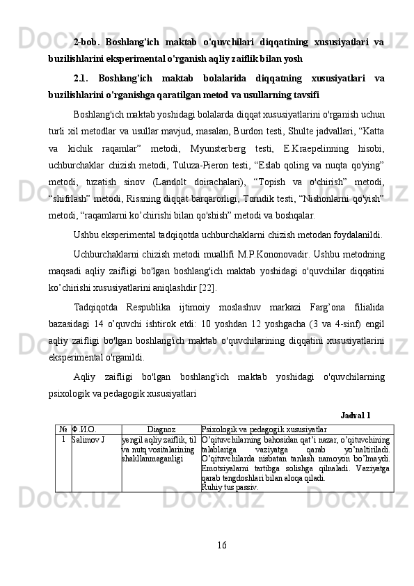 162-bob.   Boshlang'ich   maktab   o'quvchilari   diqqatining   xususiyatlari   va
buzilishlarini eksperimental o'rganish aqliy zaiflik bilan yosh
2.1. Boshlang'ich   maktab   bolalarida   diqqatning   xususiyatlari   va
buzilishlarini o'rganishga qaratilgan metod va usullarning tavsifi
Boshlang'ich maktab yoshidagi bolalarda diqqat xususiyatlarini o'rganish uchun
turli xil metodlar va usullar mavjud, masalan, Burdon testi, Shulte jadvallari, “Katta
va   kichik   raqamlar”   metodi,   Myunsterberg   testi,   E.Kraepelinning   hisobi,
uchburchaklar   chizish   metodi,   Tuluza-Pieron   testi,   “Eslab   qoling   va   nuqta   qo'ying”
metodi,   tuzatish   sinov   (Landolt   doirachalari),   “Topish   va   o'chirish”   metodi,
“shifrlash” metodi, Rissning diqqat barqarorligi, Torndik testi, “Nishonlarni qo'yish”
metodi, “raqamlarni ko’chirishi bilan qo'shish” metodi va boshqalar.
Ushbu eksperimental tadqiqotda uchburchaklarni chizish metodan foydalanildi.
Uchburchaklarni  chizish metodi  muallifi  M.P.Kononovadir.  Ushbu metodning
maqsadi   aqliy   zaifligi   bo'lgan   boshlang'ich   maktab   yoshidagi   o'quvchilar   diqqatini
ko’chirishi xususiyatlarini aniqlashdir [22].
Tadqiqotda   Respublika   ijtimoiy   moslashuv   markazi   Farg’ona   filialida
bazasidagi   14   o’quvchi   ishtirok   etdi:   10   yoshdan   12   yoshgacha   (3   va   4-sinf)   engil
aqliy   zaifligi   bo'lgan   boshlang'ich   maktab   o'quvchilarining   diqqatini   xususiyatlarini
eksperimental o'rganildi.
Aqliy   zaifligi   bo'lgan   boshlang'ich   maktab   yoshidagi   o'quvchilarning
psixologik va pedagogik xususiyatlari
Jadval 1
№ Ф.И.О. Diagnoz Psixologik va pedagogik xususiyatlar
1
Salimov J yengil aqliy zaiflik, til 
va nutq vositalarining 
shakllanmaganligi O’qituvchilarning bahosidan qat’i nazar, o’qituvchining
talablariga   vaziyatga   qarab   yo’naltiriladi.
O’qituvchilarda   nisbatan   tanlash   namoyon   bo’lmaydi.
Emotsiyalarni   tartibga   solishga   qilnaladi.   Vaziyatga
qarab tengdoshlari bilan aloqa qiladi.
Ruhiy tus passiv. 