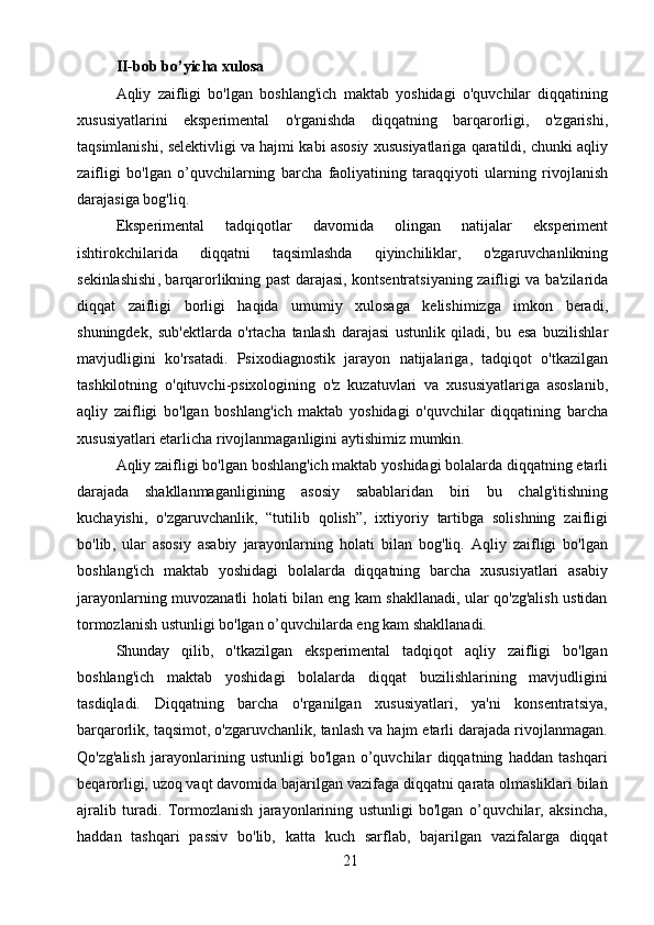 21II - bob   bo ’ yicha   xulosa
Aqliy   zaifligi   bo ' lgan   boshlang ' ich   maktab   yoshidagi   o ' quvchilar   diqqatining
xususiyatlarini   eksperimental   o ' rganishda   diqqatning   barqarorligi ,   o ' zgarishi ,
taqsimlanishi ,  selektivligi   va   hajmi   kabi   asosiy   xususiyatlariga   qaratildi ,  chunki   aqliy
zaifligi   bo ' lgan   o ’ quvchilarning   barcha   faoliyatining   taraqqiyoti   ularning   rivojlanish
darajasiga   bog ' liq .
Eksperimental   tadqiqotlar   davomida   olingan   natijalar   eksperiment
ishtirokchilarida   diqqatni   taqsimlashda   qiyinchiliklar ,   o ' zgaruvchanlikning
sekinlashishi ,   barqarorlikning   past   darajasi ,   kontsentratsiyaning   zaifligi   va   ba ' zilarida
diqqat   zaifligi   borligi   haqida   umumiy   xulosaga   kelishimizga   imkon   beradi ,
shuningdek ,   sub ' ektlarda   o ' rtacha   tanlash   darajasi   ustunlik   qiladi ,   bu   esa   buzilishlar
mavjudligini   ko ' rsatadi .   Psixodiagnostik   jarayon   natijalariga ,   tadqiqot   o ' tkazilgan
tashkilotning   o ' qituvchi - psixologining   o ' z   kuzatuvlari   va   xususiyatlariga   asoslanib ,
aqliy   zaifligi   bo ' lgan   boshlang ' ich   maktab   yoshidagi   o ' quvchilar   diqqatining   barcha
xususiyatlari   etarlicha   rivojlanmaganligini   aytishimiz   mumkin .
Aqliy   zaifligi   bo ' lgan   boshlang ' ich   maktab   yoshidagi   bolalarda   diqqatning   etarli
darajada   shakllanmaganligining   asosiy   sabablaridan   biri   bu   chalg ' itishning
kuchayishi ,   o ' zgaruvchanlik ,   “ tutilib   qolish ”,   ixtiyoriy   tartibga   solishning   zaifligi
bo ' lib ,   ular   asosiy   asabiy   jarayonlarning   holati   bilan   bog ' liq .   Aqliy   zaifligi   bo'lgan
boshlang'ich   maktab   yoshidagi   bolalarda   diqqatning   barcha   xususiyatlari   asabiy
jarayonlarning muvozanatli holati bilan eng kam shakllanadi, ular qo'zg'alish ustidan
tormozlanish ustunligi bo'lgan o’quvchilarda eng kam shakllanadi.
Shunday   qilib,   o'tkazilgan   eksperimental   tadqiqot   aqliy   zaifligi   bo'lgan
boshlang'ich   maktab   yoshidagi   bolalarda   diqqat   buzilishlarining   mavjudligini
tasdiqladi.   Diqqatning   barcha   o'rganilgan   xususiyatlari,   ya'ni   konsentratsiya,
barqarorlik, taqsimot, o'zgaruvchanlik, tanlash va hajm etarli darajada rivojlanmagan.
Qo'zg'alish   jarayonlarining   ustunligi   bo'lgan   o’quvchilar   diqqatning   haddan   tashqari
beqarorligi, uzoq vaqt davomida bajarilgan vazifaga diqqatni qarata olmasliklari bilan
ajralib   turadi.   Tormozlanish   jarayonlarining   ustunligi   bo'lgan   o’quvchilar,   aksincha,
haddan   tashqari   passiv   bo'lib,   katta   kuch   sarflab,   bajarilgan   vazifalarga   diqqat 