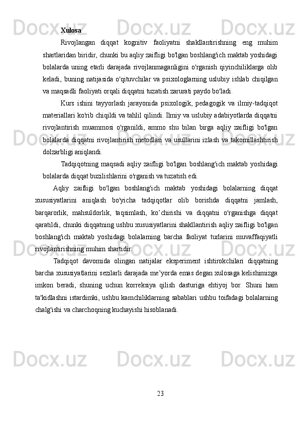 23Xulosa
Rivojlangan   diqqat   kognitiv   faoliyatni   shakllantirishning   eng   muhim
shartlaridan biridir, chunki bu aqliy zaifligi bo'lgan boshlang'ich maktab yoshidagi
bolalarda   uning   etarli   darajada   rivojlanmaganligini   o'rganish   qiyinchiliklarga   olib
keladi, buning  natijasida  o'qituvchilar  va  psixologlarning uslubiy  ishlab  chiqilgan
va maqsadli faoliyati orqali diqqatni tuzatish zarurati paydo bo'ladi.
Kurs   ishini   tayyorlash   jarayonida   psixologik,   pedagogik   va   ilmiy-tadqiqot
materiallari ko'rib chiqildi va tahlil qilindi. Ilmiy va uslubiy adabiyotlarda diqqatni
rivojlantirish   muammosi   o'rganildi,   ammo   shu   bilan   birga   aqliy   zaifligi   bo'lgan
bolalarda diqqatni rivojlantirish metodlari va usullarini izlash va takomillashtirish
dolzarbligi aniqlandi.
Tadqiqotning   maqsadi   aqliy   zaifligi   bo'lgan   boshlang'ich   maktab   yoshidagi
bolalarda diqqat buzilishlarini o'rganish va tuzatish edi. 
Aqliy   zaifligi   bo'lgan   boshlang'ich   maktab   yoshidagi   bolalarning   diqqat
xususiyatlarini   aniqlash   bo'yicha   tadqiqotlar   olib   borishda   diqqatni   jamlash,
barqarorlik,   mahsuldorlik,   taqsimlash,   ko’chirishi   va   diqqatni   o'rganishga   diqqat
qaratildi, chunki diqqatning ushbu xususiyatlarini shakllantirish aqliy zaifligi bo'lgan
boshlang'ich   maktab   yoshidagi   bolalarning   barcha   faoliyat   turlarini   muvaffaqiyatli
rivojlantirishning muhim shartidir.
Tadqiqot   davomida   olingan   natijalar   eksperiment   ishtirokchilari   diqqatning
barcha xususiyatlarini sezilarli darajada me’yorda emas degan xulosaga kelishimizga
imkon   beradi,   shuning   uchun   korreksiya   qilish   dasturiga   ehtiyoj   bor.   Shuni   ham
ta'kidlashni istardimki, ushbu kamchiliklarning sabablari ushbu toifadagi bolalarning
chalg'ishi va charchoqning kuchayishi hisoblanadi. 