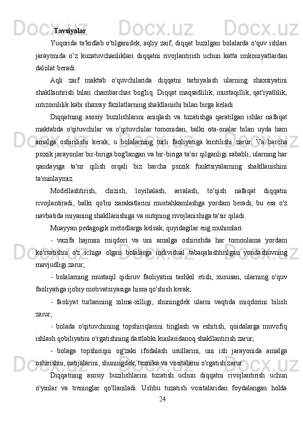 24Tavsiyalar
Yuqorida ta'kidlab o'tilganidek, aqliy zaif, diqqat buzilgan bolalarda o'quv ishlari
jarayonida   o’z   kuzatuvchanliklari   diqqatni   rivojlantirish   uchun   katta   imkoniyatlardan
dalolat beradi.
Aqli   zaif   maktab   o'quvchilarida   diqqatni   tarbiyalash   ularning   shaxsiyatini
shakllantirish   bilan   chambarchas   bog'liq.   Diqqat   maqsadlilik,   mustaqillik,   qat'iyatlilik,
intizomlilik kabi shaxsiy fazilatlarning shakllanishi bilan birga keladi. 
Diqqatning   asosiy   buzilishlarini   aniqlash   va   tuzatishga   qaratilgan   ishlar   nafaqat
maktabda   o'qituvchilar   va   o'qituvchilar   tomonidan,   balki   ota-onalar   bilan   uyda   ham
amalga   oshirilishi   kerak,   u   bolalarning   turli   faoliyatiga   kiritilishi   zarur.   Va   barcha
psixik jarayonlar bir-biriga bog'langan va bir-biriga ta'sir qilganligi sababli, ularning har
qandayiga   ta'sir   qilish   orqali   biz   barcha   psixik   funktsiyalarning   shakllanishini
ta'minlaymiz. 
Modellashtirish,   chizish,   loyihalash,   arralash,   to'qish   nafaqat   diqqatni
rivojlantiradi,   balki   qo'lni   xarakatlarini   mustahkamlashga   yordam   beradi,   bu   esa   o'z
navbatida miyaning shakllanishiga va nutqning rivojlanishiga ta'sir qiladi.
Muayyan pedagogik metodlarga kelsak, quyidagilar eng muhimlari:
-   vazifa   hajmini   miqdori   va   uni   amalga   oshirishda   har   tomonlama   yordam
ko'rsatishni   o'z   ichiga   olgan   bolalarga   individual   tabaqalashtirilgan   yondashuvning
mavjudligi zarur;
-   bolalarning   mustaqil   qidiruv   faoliyatini   tashkil   etish,   xususan,   ularning   o'quv
faoliyatiga ijobiy motivatsiyasiga hissa qo'shish kerak;
-   faoliyat   turlarining   xilma-xilligi,   shuningdek   ularni   vaqtida   miqdorini   bilish
zarur;
-   bolada   o'qituvchining   topshiriqlarini   tinglash   va   eshitish,   qoidalarga   muvofiq
ishlash qobiliyatini o'rgatishning dastlabki kunlaridanoq shakllantirish zarur;
-   bolaga   topshiriqni   og'zaki   ifodalash   usullarini,   uni   ish   jarayonida   amalga
oshirishni, natijalarini, shuningdek, texnika va vositalarni o'rgatish zarur.
Diqqatning   asosiy   buzilishlarini   tuzatish   uchun   diqqatni   rivojlantirish   uchun
o'yinlar   va   treninglar   qo'llaniladi.   Ushbu   tuzatish   vositalaridan   foydalangan   holda 