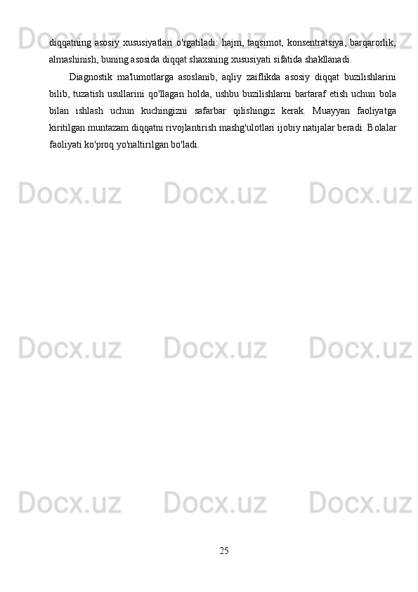 25diqqatning asosiy  xususiyatlari  o'rgatiladi:  hajm, taqsimot, konsentratsiya,  barqarorlik,
almashinish, buning asosida diqqat shaxsning xususiyati sifatida shakllanadi.
Diagnostik   ma'lumotlarga   asoslanib,   aqliy   zaiflikda   asosiy   diqqat   buzilishlarini
bilib,   tuzatish   usullarini   qo'llagan   holda,   ushbu   buzilishlarni   bartaraf   etish   uchun   bola
bilan   ishlash   uchun   kuchingizni   safarbar   qilishingiz   kerak.   Muayyan   faoliyatga
kiritilgan muntazam diqqatni rivojlantirish mashg'ulotlari ijobiy natijalar beradi.  Bolalar
faoliyati ko'proq yo'naltirilgan bo'ladi. 