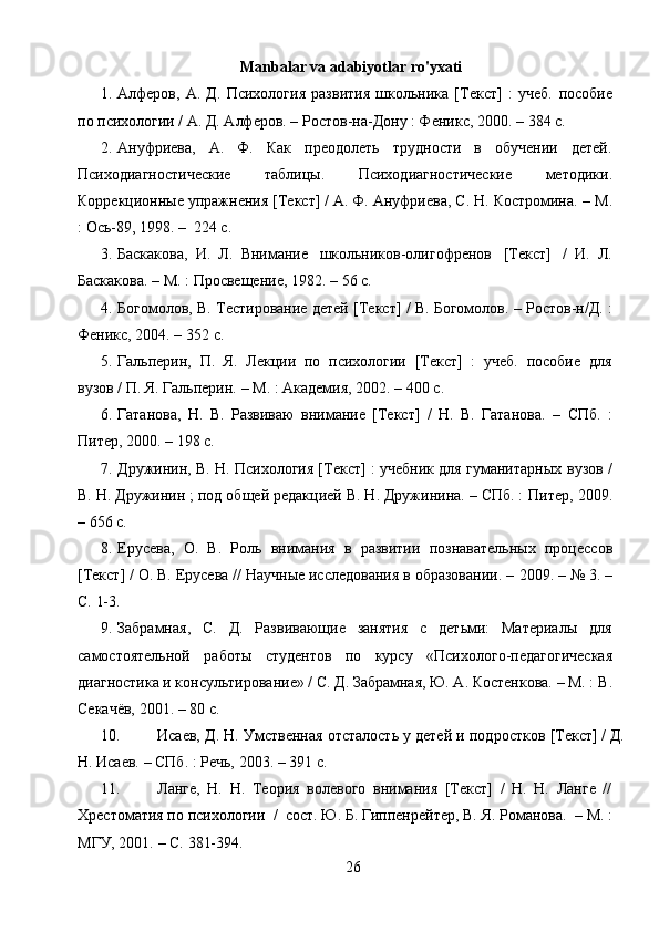 26Manbalar va adabiyotlar ro'yxati
1. Алферов,   А.   Д.   Психология   развития   школьника   [Текст]   :   учеб.   пособие
по психологии / А. Д. Алферов. – Ростов-на-Дону : Феникс, 2000. –   384   с.
2. Ануфриева,   А.   Ф.   Как   преодолеть   трудности   в   обучении   детей.
Психодиагностические   таблицы.   Психодиагностические   методики.
Коррекционные упражнения [Текст] / А. Ф. Ануфриева, С. Н. Костромина. –   М.
:   Ось-89,   1998. –   224   с.
3. Баскакова,   И.   Л.   Внимание   школьников-олигофренов   [Текст]   /   И.   Л.
Баскакова.   –   М.   :   Просвещение,   1982. –   56   с.
4. Богомолов,   В.   Тестирование   детей   [Текст]   /   В.   Богомолов.   –   Ростов-н/Д.   :
Феникс,   2004. – 352   с.
5. Гальперин,   П.   Я.   Лекции   по   психологии   [Текст]   :   учеб.   пособие   для
вузов / П.   Я.   Гальперин.   – М.   :   Академия,   2002. –   400   с.
6. Гатанова,   Н.   В.   Развиваю   внимание   [Текст]   /   Н.   В.   Гатанова.   –   СПб.   :
Питер,   2000.   – 198   с.
7. Дружинин, В. Н. Психология [Текст] : учебник для гуманитарных   вузов /
В. Н. Дружинин ; под общей редакцией В. Н. Дружинина. – СПб. :   Питер,   2009.
– 656   с.
8. Ерусева,   О.   В.   Роль   внимания   в   развитии   познавательных   процессов
[Текст] / О. В. Ерусева // Научные исследования в образовании. –   2009.   – №   3.   –
С.   1-3.
9. Забрамная,   С.   Д.   Развивающие   занятия   с   детьми:   Материалы   для
самостоятельной   работы   студентов   по   курсу   «Психолого-педагогическая
диагностика и консультирование» / С. Д. Забрамная, Ю. А. Костенкова. – М. :   В.
Секачёв,   2001. –   80   с.
10. Исаев,   Д.   Н.   Умственная   отсталость   у   детей   и   подростков   [Текст] / Д.
Н.   Исаев.   –   СПб.   : Речь,   2003. –   391   с.
11. Ланге,   Н.   Н.   Теория   волевого   внимания   [Текст]   /   Н.   Н.   Ланге   //
Хрестоматия по психологии   /   сост. Ю. Б. Гиппенрейтер, В. Я. Романова.   –   М.   :
МГУ, 2001.   –   С.   381-394. 