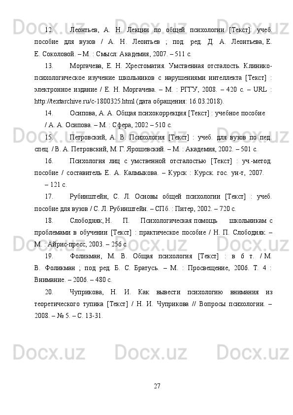 2712. Леонтьев,   А.   Н.   Лекции   по   общей   психологии   [Текст]:   учеб.
пособие   для   вузов   /   А.   Н.   Леонтьев   ;   под.   ред.   Д.   А.   Леонтьева,   Е.
Е.   Соколовой. –   М.   :   Смысл: Академия, 2007.   – 511   с.
13. Моргачева,   Е.   Н.   Хрестоматия.   Умственная   отсталость.   Клинико-
психологическое   изучение   школьников   с   нарушениями   интеллекта   [Текст]   :
электронное   издание   /   Е.   Н.   Моргачева.   –   М.   :   РГГУ,   2008.   –   420   с.   –   URL   :
http://textarchive.ru/c-1800325.html  (дата   обращения:   16.03.2018).
14. Осипова,   А.   А.   Общая   психокоррекция   [Текст]   :   учебное   пособие
/   А.   А.   Осипова.   – М.   : Сфера,   2002   –   510   с.
15. Петровский,   А.   В.   Психология   [Текст]   :   учеб.   для   вузов   по   пед.
спец.   /   В.   А.   Петровский,   М.   Г.   Ярошевский.   –   М.   : Академия, 2002.   – 501   с.
16. Психология   лиц   с   умственной   отсталостью   [Текст]   :   уч.-метод.
пособие   /   составитель   Е.   А.   Калмыкова.   –   Курск   :   Курск.   гос.   ун-т,   2007.
– 121   с.
17. Рубинштейн,   С.   Л.   Основы   общей   психологии   [Текст]   :   учеб.
пособие   для вузов   / С.   Л.   Рубинштейн.   –   СПб.   :   Питер,   2002.   – 720   с.
18. Слободняк, Н. П. Психологическая помощь школьникам   с
проблемами   в   обучении   [Текст]   :   практическое   пособие   /   Н.   П.   Слободняк. –
М.   : Айрис-пресс,   2003.   –   256 с.
19. Фоликман,   М.   В.   Общая   психология   [Текст]   :   в   6   т.   /   М.
В.   Фоликман   ;   под   ред.   Б.   С.   Братусь.   –   М.   :   Просвещение,   2006.   Т.   4   :
Внимание.   – 2006.   –   480 с.
20. Чуприкова,   Н.   И.   Как   вывести   психологию   внимания   из
теоретического   тупика   [Текст]   /   Н.   И.   Чуприкова   //   Вопросы   психологии.   –
2008.   – №   5.   – С.   13-31. 