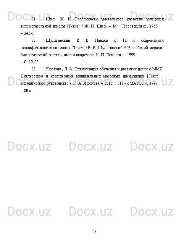 2821. Шиф,   Ж.   И   Особенности   умственного   развития   учащихся
вспомогательной   школы   [Текст]   /   Ж.   И.   Шиф.   –   М.   :   Просвещение,   1965.
– 343   с.
22. Шульговский,   В.   В.   Павлов   И.   П.   и   современная
психофизиология   внимания   [Текст]   /   В.   В.   Шульговский   //   Российский   медико-
биологический   вестник   имени   академика   И.   П.   Павлова.   –   1999.
– С.   19-25.
23. Ясюкова, Л. А. Оптимизация обучения и развития детей с ММД.
Диагностика   и   компенсация   минимальных   мозговых   дисфункций   [Текст]   :
методическое   руководство   /   Л.   А.   Ясюкова   –   СПб.   :   ГП   «ИМАТОН»,   1997.
–   80   с. 