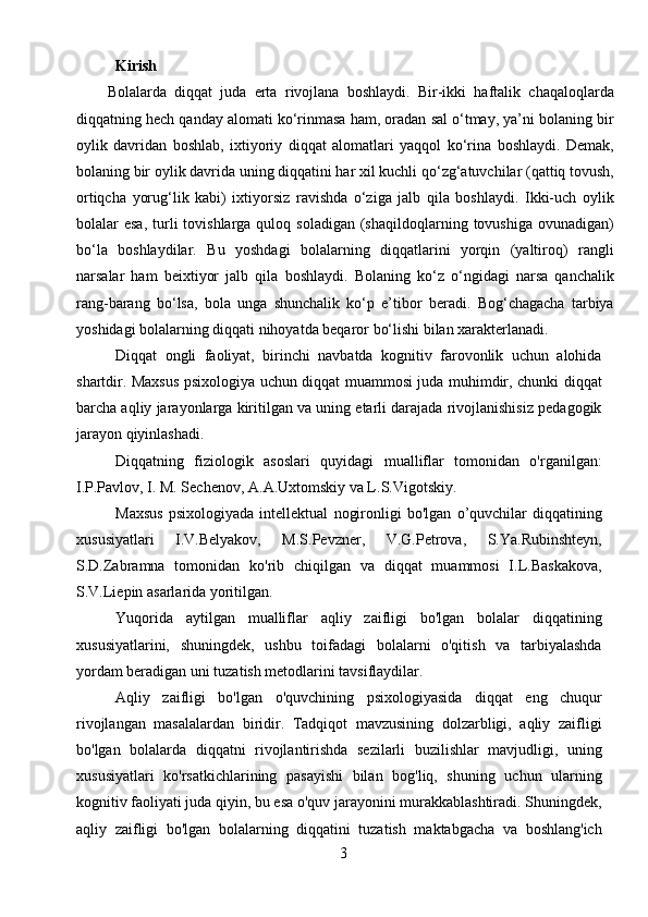 3Kirish
Bolalarda   diqqat   juda   erta   rivojlana   boshlaydi.   Bir-ikki   haftalik   chaqaloqlarda
diqqatning hech qanday alomati ko‘rinmasa ham, oradan sal o‘tmay, ya’ni bolaning bir
oylik   davridan   boshlab,   ixtiyoriy   diqqat   alomatlari   yaqqol   ko‘rina   boshlaydi.   Demak,
bolaning bir oylik davrida uning diqqatini har xil kuchli qo‘zg‘atuvchilar (qattiq tovush,
ortiqcha   yorug‘lik   kabi)   ixtiyorsiz   ravishda   o‘ziga   jalb   qila   boshlaydi.   Ikki-uch   oylik
bolalar  esa,  turli  tovishlarga  quloq soladigan  (shaqildoqlarning  tovushiga  ovunadigan)
bo‘la   boshlaydilar.   Bu   yoshdagi   bolalarning   diqqatlarini   yorqin   (yaltiroq)   rangli
narsalar   ham   beixtiyor   jalb   qila   boshlaydi.   Bolaning   ko‘z   o‘ngidagi   narsa   qanchalik
rang-barang   bo‘lsa,   bola   unga   shunchalik   ko‘p   e’tibor   beradi.   Bog‘chagacha   tarbiya
yoshidagi bolalarning diqqati nihoyatda beqaror bo‘lishi bilan xarakterlanadi.
Diqqat   ongli   faoliyat,   birinchi   navbatda   kognitiv   farovonlik   uchun   alohida
shartdir. Maxsus psixologiya uchun diqqat muammosi juda muhimdir, chunki diqqat
barcha aqliy jarayonlarga kiritilgan va uning etarli darajada rivojlanishisiz pedagogik
jarayon qiyinlashadi.
Diqqatning   fiziologik   asoslari   quyidagi   mualliflar   tomonidan   o'rganilgan:
I.P.Pavlov, I. M. Sechenov, A.A.Uxtomskiy va L.S.Vigotskiy.
Maxsus   psixologiyada   intellektual   nogironligi   bo'lgan   o’quvchilar   diqqatining
xususiyatlari   I.V.Belyakov,   M.S.Pevzner,   V.G.Petrova,   S.Ya.Rubinshteyn,
S.D.Zabramna   tomonidan   ko'rib   chiqilgan   va   diqqat   muammosi   I.L.Baskakova,
S.V.Liepin asarlarida yoritilgan. 
Yuqorida   aytilgan   mualliflar   aqliy   zaifligi   bo'lgan   bolalar   diqqatining
xususiyatlarini,   shuningdek,   ushbu   toifadagi   bolalarni   o'qitish   va   tarbiyalashda
yordam beradigan uni tuzatish metodlarini tavsiflaydilar.
Aqliy   zaifligi   bo'lgan   o'quvchining   psixologiyasida   diqqat   eng   chuqur
rivojlangan   masalalardan   biridir.   Tadqiqot   mavzusining   dolzarbligi,   aqliy   zaifligi
bo'lgan   bolalarda   diqqatni   rivojlantirishda   sezilarli   buzilishlar   mavjudligi,   uning
xususiyatlari   ko'rsatkichlarining   pasayishi   bilan   bog'liq,   shuning   uchun   ularning
kognitiv faoliyati juda qiyin, bu esa o'quv jarayonini murakkablashtiradi. Shuningdek,
aqliy   zaifligi   bo'lgan   bolalarning   diqqatini   tuzatish   maktabgacha   va   boshlang'ich 