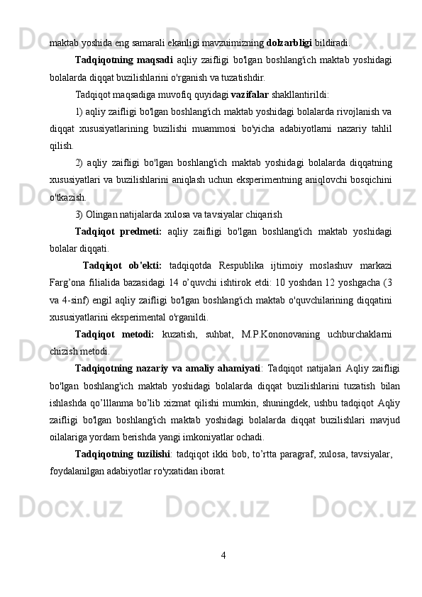 4maktab yoshida eng samarali ekanligi mavzuimizning  dolzarbligi  bildiradi.
Tadqiqotning   maqsadi   aqliy   zaifligi   bo'lgan   boshlang'ich   maktab   yoshidagi
bolalarda diqqat buzilishlarini o'rganish va tuzatishdir.
Tadqiqot maqsadiga muvofiq quyidagi  vazifalar  shakllantirildi:
1) aqliy zaifligi bo'lgan boshlang'ich maktab yoshidagi bolalarda rivojlanish va
diqqat   xususiyatlarining   buzilishi   muammosi   bo'yicha   adabiyotlarni   nazariy   tahlil
qilish.
2)   aqliy   zaifligi   bo'lgan   boshlang'ich   maktab   yoshidagi   bolalarda   diqqatning
xususiyatlari va buzilishlarini aniqlash uchun eksperimentning aniqlovchi bosqichini
o'tkazish.
3)  Olingan natijalarda xulosa va tavsiyalar chiqarish
Tadqiqot   predmeti:   aqliy   zaifligi   bo'lgan   boshlang'ich   maktab   yoshidagi
bolalar diqqati .
  Tadqiqot   ob'ekti:   tadqiqotda   Respublika   ijtimoiy   moslashuv   markazi
Farg’ona filialida   bazasidagi   14 o’quvchi  ishtirok etdi:  10 yoshdan 12 yoshgacha (3
va 4-sinf) engil  aqliy   zaifligi  bo'lgan boshlang'ich maktab o'quvchilarining diqqatini
xususiyatlarini eksperimental o'rganildi.
Tadqiqot   metodi:   kuzatish,   suhbat,   M.P.Kononovaning   uchburchaklarni
chizish metodi.
Tadqiqotning   nazariy   va   amaliy   ahamiyati :   Tadqiqot   natijalari   Aqliy   zaifligi
bo'lgan   boshlang'ich   maktab   yoshidagi   bolalarda   diqqat   buzilishlarini   tuzatish   bilan
ishlashda   qo’lllanma   bo’lib  xizmat   qilishi   mumkin,   shuningdek,   ushbu   tadqiqot   Aqliy
zaifligi   bo'lgan   boshlang'ich   maktab   yoshidagi   bolalarda   diqqat   buzilishlari   mavjud
oilalariga yordam berishda yangi imkoniyatlar ochadi.
Tadqiqotning tuzilishi :   tadqiqot  ikki   bob, to’rtta  paragraf,   xulosa,   tavsiyalar,
foydalanilgan adabiyotlar ro'yxatidan iborat. 