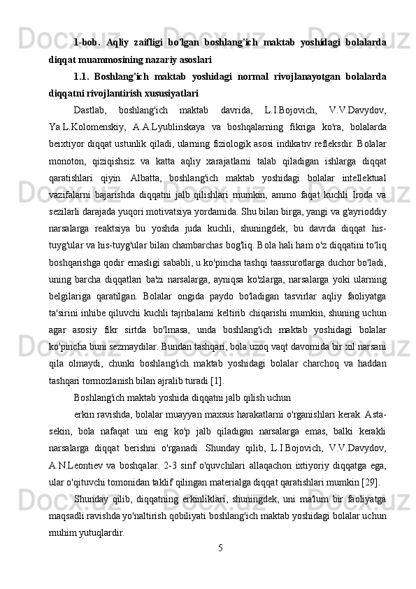 51-bob.   Aqliy   zaifligi   bo'lgan   boshlang'ich   maktab   yoshidagi   bolalarda
diqqat muammosining nazariy asoslari
1.1.   Boshlang'ich   maktab   yoshidagi   normal   rivojlanayotgan   bolalarda
diqqatni rivojlantirish xususiyatlari
Dastlab,   boshlang'ich   maktab   davrida,   L.I.Bojovich,   V.V.Davydov,
Ya.L.Kolomenskiy,   A.A.Lyublinskaya   va   boshqalarning   fikriga   ko'ra,   bolalarda
beixtiyor diqqat ustunlik qiladi, ularning fiziologik asosi indikativ refleksdir. Bolalar
monoton,   qiziqishsiz   va   katta   aqliy   xarajatlarni   talab   qiladigan   ishlarga   diqqat
qaratishlari   qiyin.   Albatta,   boshlang'ich   maktab   yoshidagi   bolalar   intellektual
vazifalarni   bajarishda   diqqatni   jalb   qilishlari   mumkin,   ammo   faqat   kuchli   Iroda   va
sezilarli darajada yuqori motivatsiya yordamida. Shu bilan birga, yangi va g'ayrioddiy
narsalarga   reaktsiya   bu   yoshda   juda   kuchli,   shuningdek,   bu   davrda   diqqat   his-
tuyg'ular va his-tuyg'ular bilan chambarchas bog'liq. Bola hali ham o'z diqqatini to'liq
boshqarishga qodir emasligi sababli, u ko'pincha tashqi taassurotlarga duchor bo'ladi,
uning   barcha   diqqatlari   ba'zi   narsalarga,   ayniqsa   ko'zlarga,   narsalarga   yoki   ularning
belgilariga   qaratilgan.   Bolalar   ongida   paydo   bo'ladigan   tasvirlar   aqliy   faoliyatga
ta'sirini inhibe qiluvchi kuchli tajribalarni keltirib chiqarishi mumkin, shuning uchun
agar   asosiy   fikr   sirtda   bo'lmasa,   unda   boshlang'ich   maktab   yoshidagi   bolalar
ko'pincha buni sezmaydilar. Bundan tashqari, bola uzoq vaqt davomida bir xil narsani
qila   olmaydi,   chunki   boshlang'ich   maktab   yoshidagi   bolalar   charchoq   va   haddan
tashqari tormozlanish bilan ajralib turadi [1].
Boshlang'ich maktab yoshida diqqatni jalb qilish uchun
erkin ravishda, bolalar muayyan maxsus harakatlarni o'rganishlari kerak. Asta-
sekin,   bola   nafaqat   uni   eng   ko'p   jalb   qiladigan   narsalarga   emas,   balki   kerakli
narsalarga   diqqat   berishni   o'rganadi.   Shunday   qilib,   L.I.Bojovich,   V.V.Davydov,
A.N.Leontiev   va   boshqalar.   2-3   sinf   o'quvchilari   allaqachon   ixtiyoriy   diqqatga   ega,
ular o'qituvchi tomonidan taklif qilingan materialga diqqat qaratishlari mumkin [29].
Shunday   qilib,   diqqatning   erkinliklari,   shuningdek,   uni   ma'lum   bir   faoliyatga
maqsadli ravishda yo'naltirish qobiliyati boshlang'ich maktab yoshidagi bolalar uchun
muhim yutuqlardir. 