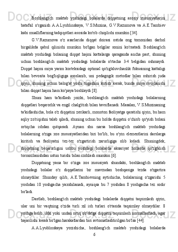 6Boshlang'ich   maktab   yoshidagi   bolalarda   diqqatning   asosiy   xususiyatlarini
batafsil   o'rganish   A.A.Lyublinskaya,   V.S.Muxina,   G.V.Razumova   va   A.E.Tambiev
kabi mualliflarning tadqiqotlari asosida ko'rib chiqilishi mumkin [34].
G.V.Razumova   o'z   asarlarida   diqqat   doirasi   ostida   ong   tomonidan   darhol
birgalikda   qabul   qilinishi   mumkin   bo'lgan   belgilar   sonini   ko'rsatadi.   Boshlang'ich
maktab   yoshidagi   bolaning   diqqat   hajmi   kattalarga   qaraganda   ancha   past,   shuning
uchun   boshlang'ich   maktab   yoshidagi   bolalarda   o'rtacha   3-4   belgidan   oshmaydi.
Diqqat hajmi miya yarim korteksidagi optimal qo'zg'aluvchanlik fokusining kattaligi
bilan   bevosita   bog'liqligiga   asoslanib,   uni   pedagogik   metodlar   bilan   oshirish   juda
qiyin,   shuning   uchun   balog'at   yoshi   tugashini   kutish   kerak,   bunda   miya   rivojlanishi
bilan diqqat hajmi ham ko'paya boshlaydi [8].
Shuni   ham   ta'kidlash   joizki,   boshlang'ich   maktab   yoshidagi   bolalarning
diqqatlari beqarorlik va engil chalg'itish bilan tavsiflanadi. Masalan, V.S.Muxinaning
ta'kidlashicha, bola o'z diqqatini zerikarli, monoton faoliyatga qaratishi qiyin, bu ham
aqliy zo'riqishni talab qiladi, shuning uchun bu holda diqqatni o'chirib qo'yish bolani
ortiqcha   ishdan   qutqaradi.   Aynan   shu   narsa   boshlang'ich   maktab   yoshidagi
bolalarning   o'ziga   xos   xususiyatlaridan   biri   bo'lib,   bu   o'yin   elementlarini   darslarga
kiritish   va   faoliyatni   tez-tez   o'zgartirish   zarurligiga   olib   keladi.   Shuningdek,
diqqatning   beqarorligini   ushbu   yoshdagi   bolalarda   aksariyat   hollarda   qo'zg'alish
tormozlanishdan ustun turishi bilan izohlash mumkin [6].
Diqqatning   yana   bir   o'ziga   xos   xususiyati   shundaki,   boshlang'ich   maktab
yoshidagi   bolalar   o'z   diqqatlarini   bir   mavzudan   boshqasiga   tezda   o'zgartira
olmaydilar.   Shunday   qilib,   A.E.Tambievning   aytishicha,   bolalarning   o'zgarishi   5
yoshdan   10   yoshgacha   yaxshilanadi,   ayniqsa   bu   7   yoshdan   8   yoshgacha   tez   sodir
bo'ladi.
Dastlab,   boshlang'ich   maktab   yoshidagi   bolalarda   diqqatni   taqsimlash   qiyin,
ular   uni   bir   vaqtning   o'zida   turli   xil   ish   turlari   o'rtasida   taqsimlay   olmaydilar.   8
yoshga kelib, ikki yoki undan ortiq ob'ektga diqqatni taqsimlash normallashadi, agar
bajarilishi kerak bo'lgan harakatlardan biri avtomatlashtirilgan bo'lsa [44].
A.A.Lyublinskaya   yozishicha,   boshlang'ich   maktab   yoshidagi   bolalarda 