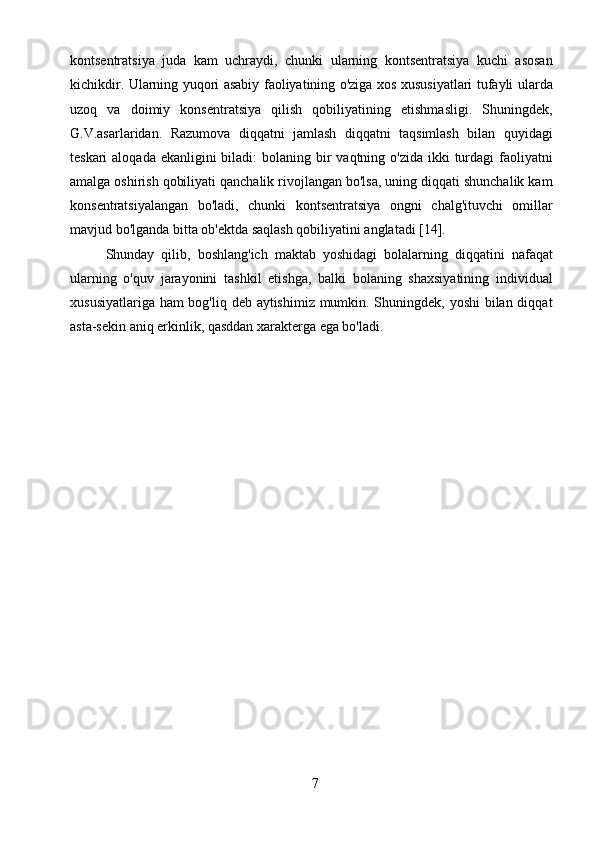 7kontsentratsiya   juda   kam   uchraydi,   chunki   ularning   kontsentratsiya   kuchi   asosan
kichikdir. Ularning yuqori asabiy faoliyatining o'ziga xos xususiyatlari tufayli ularda
uzoq   va   doimiy   konsentratsiya   qilish   qobiliyatining   etishmasligi.   Shuningdek,
G.V.asarlaridan.   Razumova   diqqatni   jamlash   diqqatni   taqsimlash   bilan   quyidagi
teskari  aloqada ekanligini  biladi:  bolaning bir  vaqtning o'zida ikki  turdagi  faoliyatni
amalga oshirish qobiliyati qanchalik rivojlangan bo'lsa, uning diqqati shunchalik kam
konsentratsiyalangan   bo'ladi,   chunki   kontsentratsiya   ongni   chalg'ituvchi   omillar
mavjud bo'lganda bitta ob'ektda saqlash qobiliyatini anglatadi [14].
Shunday   qilib,   boshlang'ich   maktab   yoshidagi   bolalarning   diqqatini   nafaqat
ularning   o'quv   jarayonini   tashkil   etishga,   balki   bolaning   shaxsiyatining   individual
xususiyatlariga ham bog'liq deb aytishimiz mumkin. Shuningdek, yoshi  bilan diqqat
asta-sekin aniq erkinlik, qasddan xarakterga ega bo'ladi. 