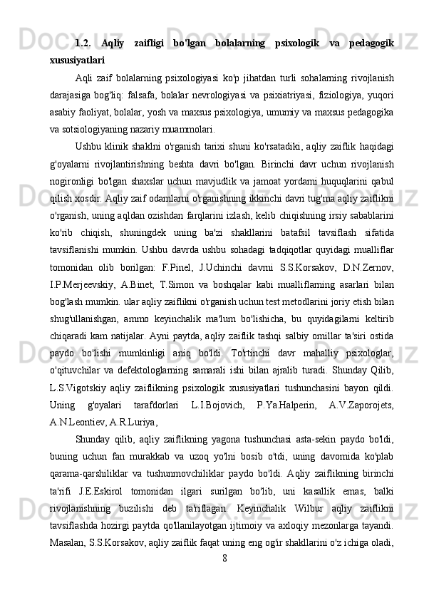 81.2.   Aqliy   zaifligi   bo'lgan   bolalarning   psixologik   va   pedagogik
xususiyatlari
Aqli   zaif   bolalarning   psixologiyasi   ko'p   jihatdan   turli   sohalarning   rivojlanish
darajasiga   bog'liq:   falsafa,   bolalar   nevrologiyasi   va   psixiatriyasi,   fiziologiya,   yuqori
asabiy faoliyat, bolalar, yosh va maxsus psixologiya, umumiy va maxsus pedagogika
va sotsiologiyaning nazariy muammolari.
Ushbu   klinik   shaklni   o'rganish   tarixi   shuni   ko'rsatadiki,   aqliy   zaiflik   haqidagi
g'oyalarni   rivojlantirishning   beshta   davri   bo'lgan.   Birinchi   davr   uchun   rivojlanish
nogironligi   bo'lgan   shaxslar   uchun   mavjudlik   va   jamoat   yordami   huquqlarini   qabul
qilish xosdir. Aqliy zaif odamlarni o'rganishning ikkinchi davri tug'ma aqliy zaiflikni
o'rganish, uning aqldan ozishdan farqlarini izlash, kelib chiqishning irsiy sabablarini
ko'rib   chiqish,   shuningdek   uning   ba'zi   shakllarini   batafsil   tavsiflash   sifatida
tavsiflanishi   mumkin.   Ushbu   davrda   ushbu   sohadagi   tadqiqotlar   quyidagi   mualliflar
tomonidan   olib   borilgan:   F.Pinel,   J.Uchinchi   davrni   S.S.Korsakov,   D.N.Zernov,
I.P.Merjeevskiy,   A.Binet,   T.Simon   va   boshqalar   kabi   mualliflarning   asarlari   bilan
bog'lash mumkin. ular aqliy zaiflikni o'rganish uchun test metodlarini joriy etish bilan
shug'ullanishgan,   ammo   keyinchalik   ma'lum   bo'lishicha,   bu   quyidagilarni   keltirib
chiqaradi kam  natijalar. Ayni  paytda, aqliy zaiflik tashqi  salbiy omillar  ta'siri  ostida
paydo   bo'lishi   mumkinligi   aniq   bo'ldi.   To'rtinchi   davr   mahalliy   psixologlar,
o'qituvchilar   va   defektologlarning   samarali   ishi   bilan   ajralib   turadi.   Shunday   Qilib,
L.S.Vigotskiy   aqliy   zaiflikning   psixologik   xususiyatlari   tushunchasini   bayon   qildi.
Uning   g'oyalari   tarafdorlari   L.I.Bojovich,   P.Ya.Halperin,   A.V.Zaporojets,
A.N.Leontiev, A.R.Luriya,
Shunday   qilib,   aqliy   zaiflikning   yagona   tushunchasi   asta-sekin   paydo   bo'ldi,
buning   uchun   fan   murakkab   va   uzoq   yo'lni   bosib   o'tdi,   uning   davomida   ko'plab
qarama-qarshiliklar   va   tushunmovchiliklar   paydo   bo'ldi.   Aqliy   zaiflikning   birinchi
ta'rifi   J.E.Eskirol   tomonidan   ilgari   surilgan   bo'lib,   uni   kasallik   emas,   balki
rivojlanishning   buzilishi   deb   ta'riflagan.   Keyinchalik   Wilbur   aqliy   zaiflikni
tavsiflashda   hozirgi  paytda  qo'llanilayotgan   ijtimoiy  va  axloqiy  mezonlarga   tayandi.
Masalan, S.S.Korsakov, aqliy zaiflik faqat uning eng og'ir shakllarini o'z ichiga oladi, 