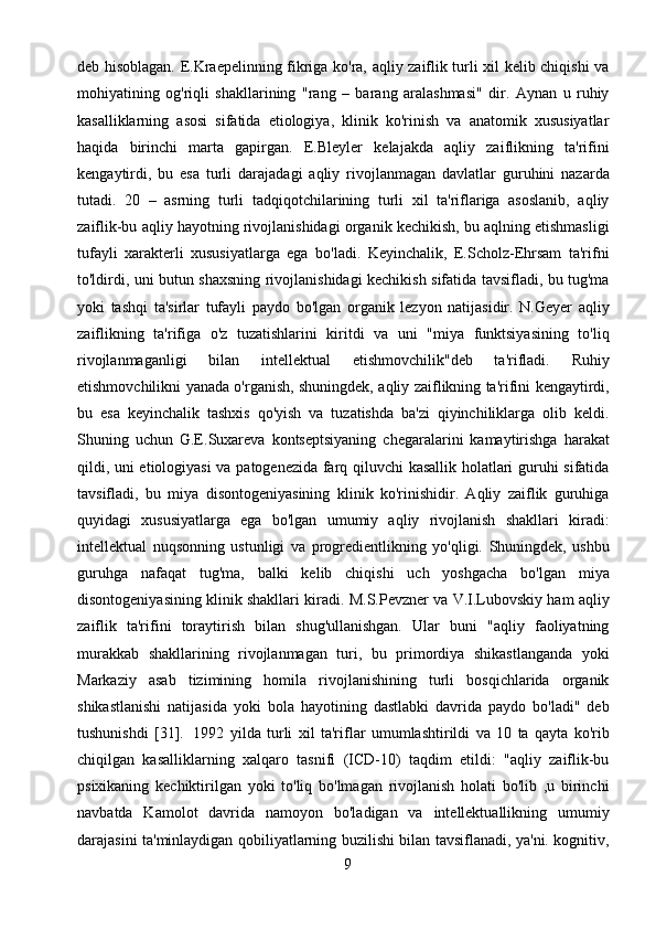 9deb hisoblagan. E.Kraepelinning fikriga ko'ra, aqliy zaiflik turli xil kelib chiqishi va
mohiyatining   og'riqli   shakllarining   "rang   –   barang   aralashmasi"   dir.   Aynan   u   ruhiy
kasalliklarning   asosi   sifatida   etiologiya,   klinik   ko'rinish   va   anatomik   xususiyatlar
haqida   birinchi   marta   gapirgan.   E.Bleyler   kelajakda   aqliy   zaiflikning   ta'rifini
kengaytirdi,   bu   esa   turli   darajadagi   aqliy   rivojlanmagan   davlatlar   guruhini   nazarda
tutadi.   20   –   asrning   turli   tadqiqotchilarining   turli   xil   ta'riflariga   asoslanib,   aqliy
zaiflik-bu aqliy hayotning rivojlanishidagi organik kechikish, bu aqlning etishmasligi
tufayli   xarakterli   xususiyatlarga   ega   bo'ladi.   Keyinchalik,   E.Scholz-Ehrsam   ta'rifni
to'ldirdi, uni butun shaxsning rivojlanishidagi kechikish sifatida tavsifladi, bu tug'ma
yoki   tashqi   ta'sirlar   tufayli   paydo   bo'lgan   organik   lezyon   natijasidir.   N.Geyer   aqliy
zaiflikning   ta'rifiga   o'z   tuzatishlarini   kiritdi   va   uni   "miya   funktsiyasining   to'liq
rivojlanmaganligi   bilan   intellektual   etishmovchilik"deb   ta'rifladi.   Ruhiy
etishmovchilikni yanada o'rganish, shuningdek, aqliy zaiflikning ta'rifini kengaytirdi,
bu   esa   keyinchalik   tashxis   qo'yish   va   tuzatishda   ba'zi   qiyinchiliklarga   olib   keldi.
Shuning   uchun   G.E.Suxareva   kontseptsiyaning   chegaralarini   kamaytirishga   harakat
qildi, uni etiologiyasi  va patogenezida farq qiluvchi kasallik holatlari guruhi sifatida
tavsifladi,   bu   miya   disontogeniyasining   klinik   ko'rinishidir.   Aqliy   zaiflik   guruhiga
quyidagi   xususiyatlarga   ega   bo'lgan   umumiy   aqliy   rivojlanish   shakllari   kiradi:
intellektual   nuqsonning   ustunligi   va   progredientlikning   yo'qligi.   Shuningdek,   ushbu
guruhga   nafaqat   tug'ma,   balki   kelib   chiqishi   uch   yoshgacha   bo'lgan   miya
disontogeniyasining klinik shakllari kiradi. M.S.Pevzner va V.I.Lubovskiy ham aqliy
zaiflik   ta'rifini   toraytirish   bilan   shug'ullanishgan.   Ular   buni   "aqliy   faoliyatning
murakkab   shakllarining   rivojlanmagan   turi,   bu   primordiya   shikastlanganda   yoki
Markaziy   asab   tizimining   homila   rivojlanishining   turli   bosqichlarida   organik
shikastlanishi   natijasida   yoki   bola   hayotining   dastlabki   davrida   paydo   bo'ladi"   deb
tushunishdi   [31].   1992   yilda   turli   xil   ta'riflar   umumlashtirildi   va   10   ta   qayta   ko'rib
chiqilgan   kasalliklarning   xalqaro   tasnifi   (ICD-10)   taqdim   etildi:   "aqliy   zaiflik-bu
psixikaning   kechiktirilgan   yoki   to'liq   bo'lmagan   rivojlanish   holati   bo'lib   ,u   birinchi
navbatda   Kamolot   davrida   namoyon   bo'ladigan   va   intellektuallikning   umumiy
darajasini ta'minlaydigan qobiliyatlarning buzilishi bilan tavsiflanadi, ya'ni. kognitiv, 