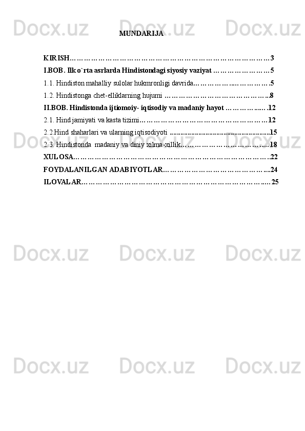                                MUNDARIJA
KIRISH…………………………………………………………………………3
I.BOB. Ilk o`rta asrlarda Hindistondagi siyosiy vaziyat ……………………5
1.1. Hindiston mahalliy sulolar hukmronligi davrida ……………..…………….5
1.2. Hindistonga chet-elliklarning hujumi  ……………………………………...8
II.BOB. Hindistonda ijtiomoiy- iqtisodiy va madaniy hayot …………...….12
2.1. Hind jamiyati va kasta tizimi ………………………………………………12
2.2.Hind shaharlari va ularning iqtisodiyoti  ........................................................15
2.3. Hindistonda  madaniy va diniy xilma-xillik ……………………………..…18
XULOSA………………………………………………………………………..22
FOYDALANILGAN ADABIYOTLAR……………………………………....24
ILOVALAR…………………………………………………………………..…25
 
 
  