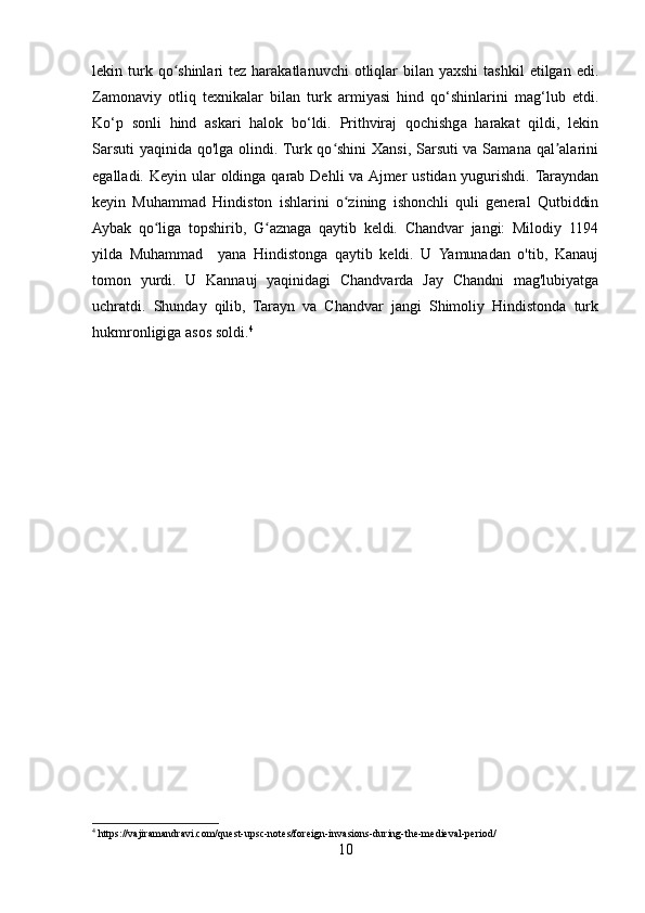 lekin turk qo shinlari  tez  harakatlanuvchi   otliqlar   bilan yaxshi  tashkil  etilgan  edi.ʻ
Zamonaviy   otliq   texnikalar   bilan   turk   armiyasi   hind   qo‘shinlarini   mag‘lub   etdi.
Ko‘p   sonli   hind   askari   halok   bo‘ldi.   Prithviraj   qochishga   harakat   qildi,   lekin
Sarsuti  yaqinida qo'lga olindi. Turk qo shini  Xansi, Sarsuti  va Samana qal alarini	
ʻ ʼ
egalladi. Keyin ular  oldinga qarab Dehli  va Ajmer  ustidan yugurishdi. Tarayndan
keyin   Muhammad   Hindiston   ishlarini   o zining   ishonchli   quli   general   Qutbiddin	
ʻ
Aybak   qo liga   topshirib,   G aznaga   qaytib   keldi.   Chandvar   jangi:   Milodiy   1194	
ʻ ʻ
yilda   Muhammad     yana   Hindistonga   qaytib   keldi.   U   Yamunadan   o'tib,   Kanauj
tomon   yurdi.   U   Kannauj   yaqinidagi   Chandvarda   Jay   Chandni   mag'lubiyatga
uchratdi.   Shunday   qilib,   Tarayn   va   Chandvar   jangi   Shimoliy   Hindistonda   turk
hukmronligiga asos soldi. 4
4
 https://vajiramandravi.com/quest-upsc-notes/foreign-invasions-during-the-medieval-period/
10 